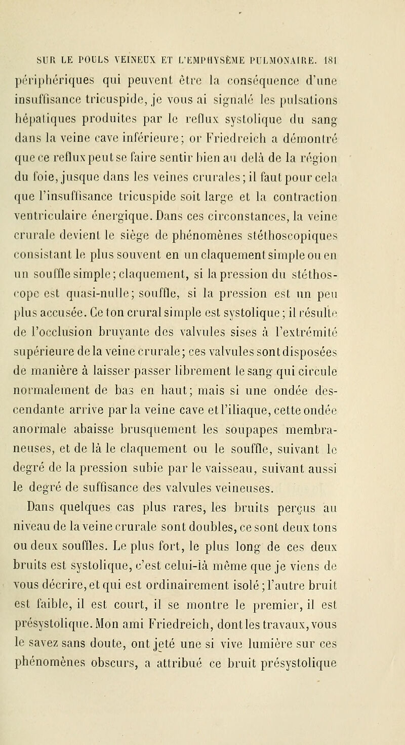 ])ériphériques qui peuvenl être la conséquence d'une insuffisance tdcuspide, je vous ai signalé les pulsations hé|)aliques produites par le reflux systolique du sang dans la veine cave inférieure; or Friedreich a démontré que ce reflux peut se faire sentir bien au delà de la région du foie, jusque dans les veines crurales; il faut pour cela que l'insufiisance tricuspide soit large et la contraction ventriculaire énergique. Dans ces circonstances, la veine crurale devient le siège de phénomènes stéthoscopiques consistant le plus souvent en un claquement simple ou en un souffle simple; claquement, si la pression du stéthos- cope est quasi-nulle; souffle, si la pression est un peu plus accusée. Ce ton crural simple est systolique ; il résulte de l'occlusion bruyante des valvules sises à l'extrémité supérieure delà veine crurale; ces valvules sont disposées de manière à laisser passer librement le sang qui circule normalement de bas en haut; mais si une ondée des- cendante arrive parla veine cave et l'iliaque, cette ondée anormale abaisse brusquement les soupapes membra- neuses, et de là le claquement ou le souffle, suivant le degré de la pression subie par le vaisseau, suivant aussi le degré de suffisance des valvules veineuses. Dans quelques cas plus rares, les bruits perçus au niveau de la veine crurale sont doubles, ce sont deux tons ou deux souffles. Le plus fort, le plus long de ces deux bruits est systolique, c'est celui-là même que je viens de vous décrire, et qui est ordinairement isolé ; l'autre bruit est faible, il est court, il se montre le premier, il est présystolique.Mon ami Friedreich, dont les travaux, vous le savez sans doute, ont jeté une si vive lumière sur ces phénomènes obscurs, a attribué ce bruit présystolique