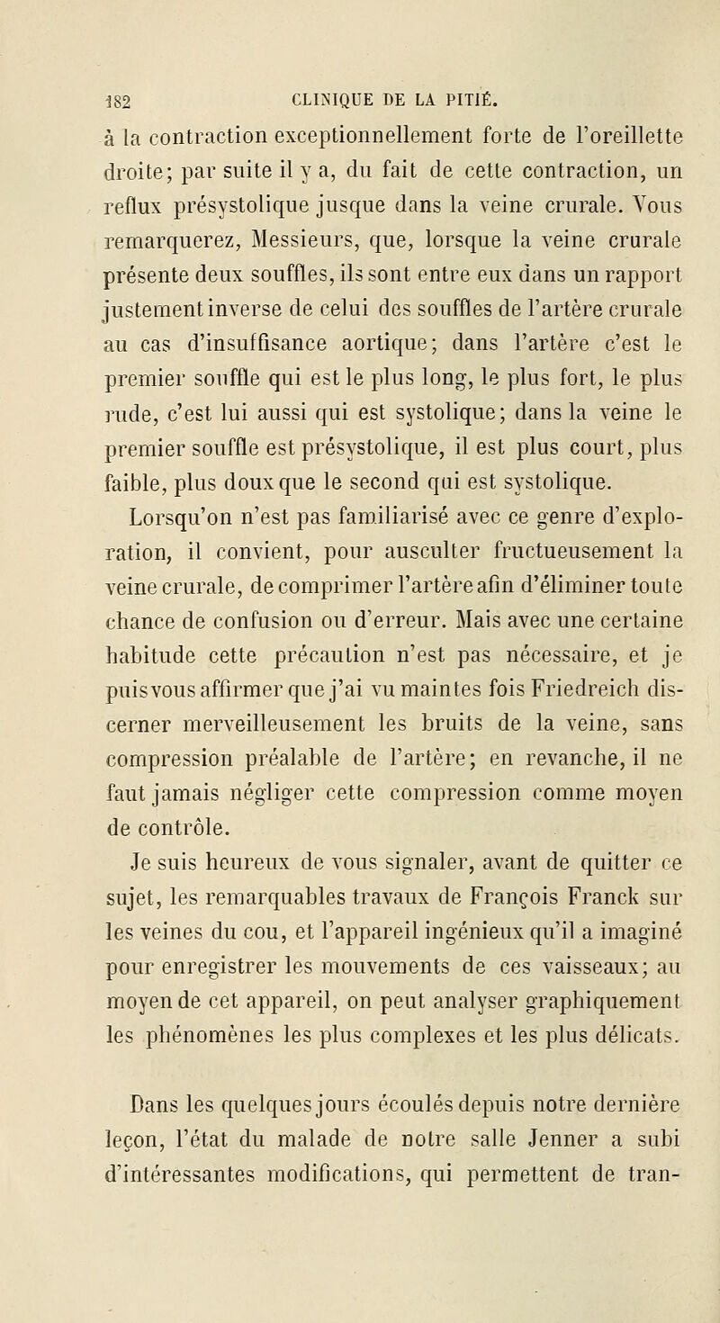 à la contraction exceptionnellement forte de l'oreillette droite; par suite il y a, du fait de cette contraction, un reflux présystolique jusque dans la veine crurale. Vous remarquerez, Messieurs, que, lorsque la veine crurale présente deux souffles, ils sont entre eux dans un rapport justement inverse de celui des souffles de l'artère crurale au cas d'insuffisance aortique; dans l'artère c'est le premier souffle qui est le plus long, le plus fort, le plus rude, c'est lui aussi qui est systolique; dans la veine le premier souffle est présystolique, il est plus court, plus faible, plus doux que le second qui est systolique. Lorsqu'on n'est pas familiarisé avec ce genre d'explo- ration, il convient, pour ausculter fructueusement la veine crurale, de comprimer l'artère afin d'éliminer toute chance de confusion ou d'erreur. Mais avec une certaine habitude cette précaution n'est pas nécessaire, et je puisvous affirmer que j'ai vu maintes fois Friedreich dis- cerner merveilleusement les bruits de la veine, sans compression préalable de l'artère; en revanche, il ne faut jamais négliger cette compression comme moyen de contrôle. Je suis heureux de vous signaler, avant de quitter ce sujet, les remarquables travaux de François Franck sur les veines du cou, et l'appareil ingénieux qu'il a imaginé pour enregistrer les mouvements de ces vaisseaux; au moyen de cet appareil, on peut analyser graphiquement les phénomènes les plus complexes et les plus délicats. Dans les quelques jours écoulés depuis notre dernière leçon, l'état du malade de notre salle Jenner a subi d'intéressantes modifications, qui permettent de tran-