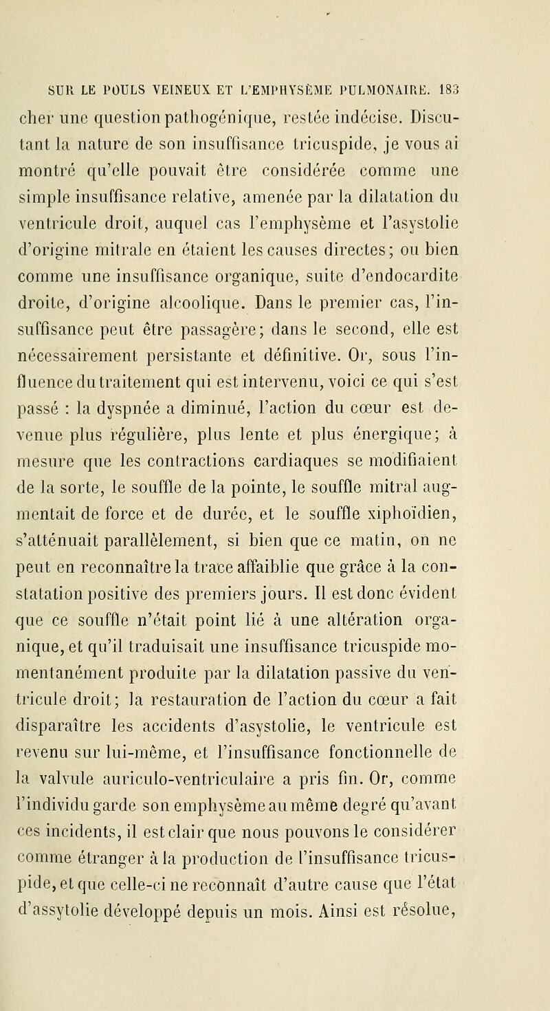 cher une question pathogénique, restée indécise. Discu- tant la nature de son insurfisance tricuspide, je vous ai montré qu'elle pouvait être considérée comme une simple insuffisance relative, amenée par la dilatation du ventricule droit, auquel cas l'emphysème et l'asystolie d'origine mitrale en étaient les causes directes; ou bien comme une insuffisance organique, suite d'endocardite droite, d'origine alcoolique. Dans le premier cas, l'in- suffisance peut être passagère; dans le second, elle est nécessairement persistante et définitive. Or, sous l'in- fluence du traitement qui est intervenu, voici ce qui s'est passé : la dyspnée a diminué, l'action du cœur est de- venue plus régulière, plus lente et plus énergique; à mesure que les contractions cardiaques se modifiaient de la sorte, le souffle de la pointe, le souffle mitral aug- mentait de force et de durée, et le souffle xiphoïdien, s'atténuait parallèlement, si bien que ce matin, on ne peut en reconnaître la trace affaiblie que grâce à la con- statation positive des premiers jours. 11 est donc évident que ce souffle n'était point lié à une altération orga- nique, et qu'il traduisait une insuffisance tricuspide mo- mentanément produite par la dilatation passive du ven- tricule droit; la restauration de l'action du cœur a fait disparaître les accidents d'asystolie, le ventricule est revenu sur lui-même, et l'insuffisance fonctionnelle de la valvule auriculo-ventriculaire a pris fin. Or, comme l'individu garde son emphysème au même degré qu'avant ces incidents, il est clair que nous pouvons le considérer comme étranger à la production de l'insuffisance tricus- pide, et que celle-ci ne reconnaît d'autre cause que l'état d'assytolie développé depuis un mois. Ainsi est résolue,