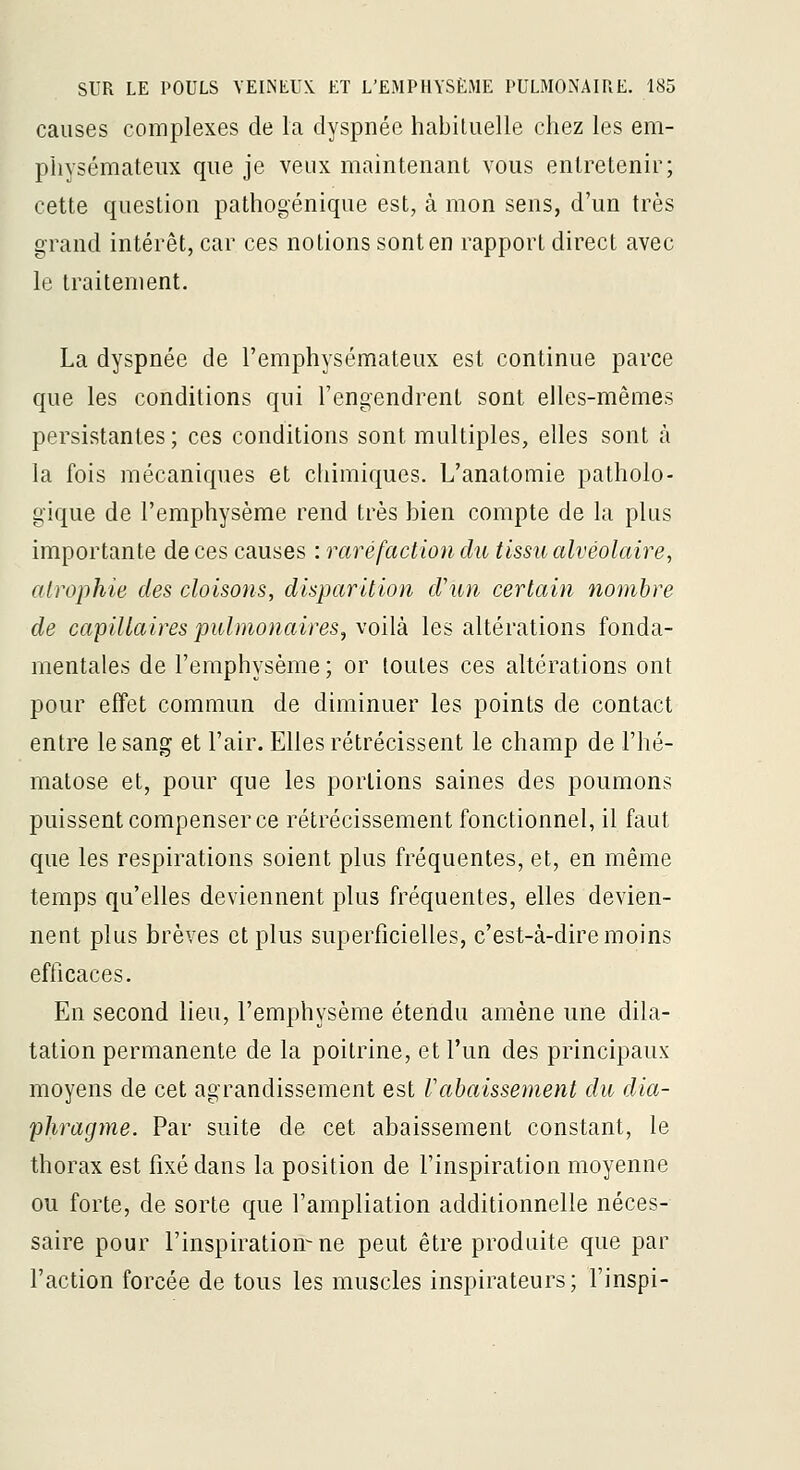 causes complexes de la dyspnée habituelle chez les em- physémateux que je veux maintenant vous entretenir; cette question pathogénique est, à mon sens, d'un très grand intérêt, car ces notions sont en rapport direct avec le traitement. La dyspnée de l'emphysémateux est continue parce que les conditions qui l'engendrent sont elles-mêmes persistantes ; ces conditions sont multiples, elles sont à la fois mécaniques et chimiques. L'anatomie patholo- gique de l'emphysème rend très bien compte de la plus importante de ces causes : raréfaction du tissu alvéolaire, atrophie des cloisons, disparition d'un certain nombre de capillaires pulmonaires, voilà les altérations fonda- mentales de l'emphysème ; or toutes ces altérations ont pour effet commun de diminuer les points de contact entre le sang et l'air. Elles rétrécissent le champ de l'hé- matose et, pour que les portions saines des poumons puissent compenser ce rétrécissement fonctionnel, il faut que les respirations soient plus fréquentes, et, en même temps qu'elles deviennent plus fréquentes, elles devien- nent plus brèves et plus superficielles, c'est-à-dire moins efficaces. En second lieu, l'emphysème étendu amène une dila- tation permanente de la poitrine, et l'un des principaux moyens de cet agrandissement est rabaissement du dia- phragme. Par suite de cet abaissement constant, le thorax est fixé dans la position de l'inspiration moyenne ou forte, de sorte que l'ampliation additionnelle néces- saire pour l'inspiration-ne peut être produite que par l'action forcée de tous les muscles inspirateurs; l'inspi-