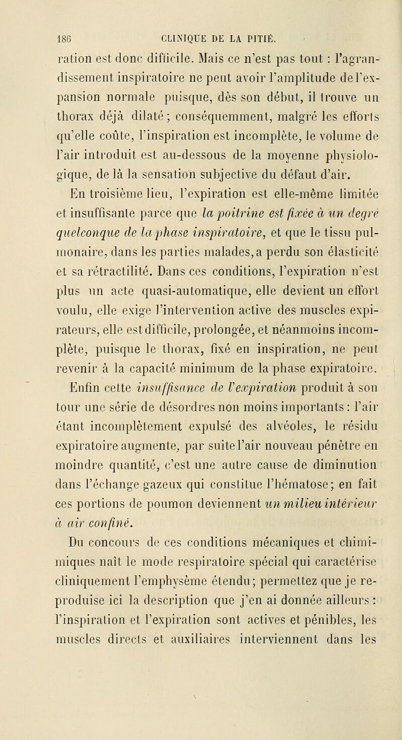 ration est donc difiicile. Mais ce n'est pas tout : l'agran- dissement inspiratoire ne peut avoir l'amplitude de l'ex- pansion normale puisque, dès son début, il trouve un thorax déjà dilaté; conséquemment, malgré les efforts qu'elle coûte, l'inspiration est incomplète, le volume de l'air introduit est au-dessous de la moyenne physiolo- gique, de là la sensation subjective du défaut d'air. En troisième lieu, l'expiration est elle-même limitée et insuffisante parce que la poitrine est fixée à un degré quelconque de la phase inspiratoire, et que le tissu pul- monaire, dans les parties malades, a perdu son élasticité et sa rétractilité. Dans ces conditions, l'expiration n'est plus un acte quasi-automatique, elle devient un effort voulu, elle exige l'intervention active des muscles expi- rateurs, elle est difficile, prolongée, et néanmoins incom- plète, puisque le thorax, fixé en inspiration, ne peut revenir à la capacité minimum de la phase expiratoire. Enfin cette insuffisance de respiration produit à son tour une série de désordres non moins importants : l'air étant incomplètement expulsé des alvéoles, le résidu expiratoire augmente, par suite l'air nouveau pénètre en moindre quantité, c'est une autre cause de diminution dans l'échange gazeux qui constitue l'hématose; en fait ces portions de poumon deviennent un milieu intérieur à air confiné. Du concours de ces conditions mécaniques et chimi- miques naît le mode respiratoire spécial qui caractérise cliniquement l'emphysème étendu; permettez que je re- produise ici la description que j'en ai donnée ailleurs : l'inspiration et l'expiration sont actives et pénibles, les muscles directs et auxiliaires interviennent dans les