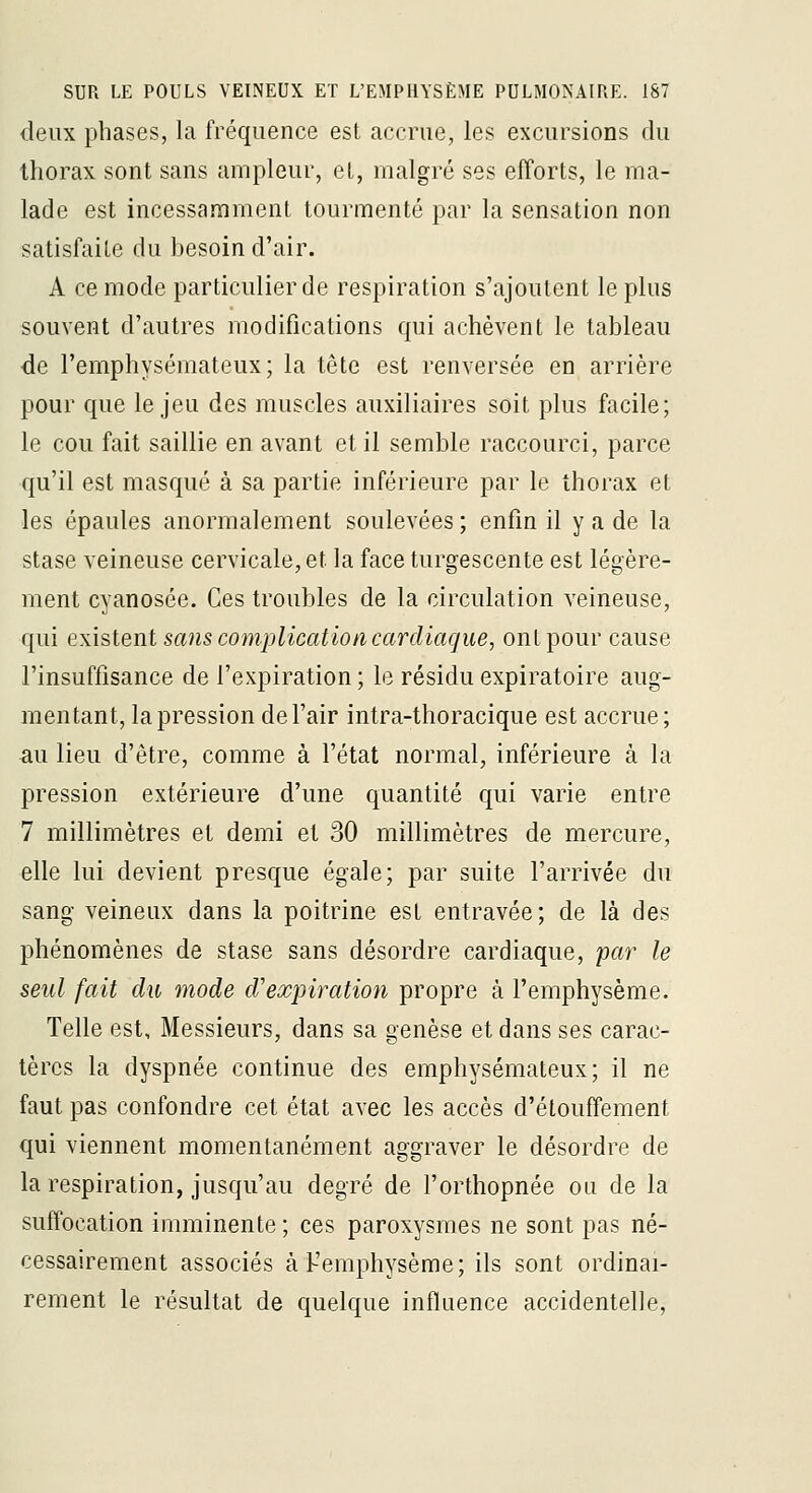 deux phases, la fréquence est accrue, les excursions du thorax sont sans ampleur, el, malgré ses efforts, le ma- lade est incessamment tourmenté par la sensation non satisfaite du besoin d'air. A ce mode particulier de respiration s'ajoutent le plus souvent d'autres modifications qui achèvent le tableau de l'emphysémateux; la tête est renversée en arrière pour que le jeu des muscles auxiliaires soit plus facile; le cou fait saillie en avant et il semble raccourci, parce qu'il est masqué à sa partie inférieure par le thorax et les épaules anormalement soulevées ; enfin il y a de la stase veineuse cervicale, et la face turgescente est légère- ment cyanosée. Ces troubles de la circulation veineuse, qui existent sans complication cardiaque, ont pour cause l'insuffisance de l'expiration; le résidu expiratoire aug- mentant, la pression de l'air intra-thoracique est accrue; au lieu d'être, comme à l'état normal, inférieure à la pression extérieure d'une quantité qui varie entre 7 millimètres et demi et 30 millimètres de mercure, elle lui devient presque égale; par suite l'arrivée du sang veineux dans la poitrine est entravée; de là des phénomènes de stase sans désordre cardiaque, par le seul fait du mode d'expiration propre à l'emphysème. Telle est. Messieurs, dans sa genèse et dans ses carac- tères la dyspnée continue des emphysémateux; il ne faut pas confondre cet état avec les accès d'étouffement qui viennent momentanément aggraver le désordre de la respiration, jusqu'au degré de l'orthopnée ou de la suffocation imminente ; ces paroxysmes ne sont pas né- cessairement associés à l-'emphysème; ils sont ordinai- rement le résultat de quelque influence accidentelle.
