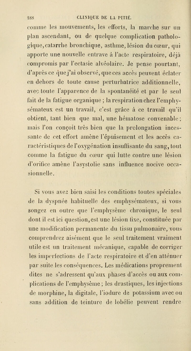 comme les mouvements, les efforts, la marche sur un plan ascendant, ou de quelque complication patholo- gique, catarrhe bronchique, asthme, lésion du cœur, qui apporte une nouvelle entrave à l'acte respiratoire, déjà compromis par l'ectasie alvéolaire. Je pense pourtant, d'après ce que j'ai observé, que ces accès peuvent éclater en dehors de toute cause perturbatrice additionnelle, avec toute l'apparence de la spontanéité et par le seul fait de la fatigue organique ; la respiration chez l'emphy- sémateux est un travail, c'est grâce à ce travail qu'il obtient, tant bien que mal, une hématose convenable; mais l'on conçoit très bien que la prolongation inces- sante de cet effort amène l'épuisement et les accès ca- ractéristiques de l'oxygénation insuffisante du sang, tout comme la fatigue du cœur qui lutte contre une lésion d'orifice amène l'asystolie sans influence nocive occa- sionnelle. Si vous avez bien saisi les conditions toutes spéciales de la dyspnée habituelle des emphysémateux, si vous songez en outre que l'emphysème chronique, le seul dont il est ici question, est une lésion fixe, constituée par une modification permanente du tissu pulmonaire, vous comprendrez aisément que le seul traitement vraiment utile est un traitement mécanique, capable de corriger les imperfections de l'acte respiratoire et d'en atténuer par suite les conséquences. Les médications proprement dites ne s'adressent qu'aux phases d'accès ou aux com- plications de l'emphysème; les drastiques, les injections de morphine, la digitale, l'iodure de potassium avec ou sans addition de teinture de lobélie peuvent rendre