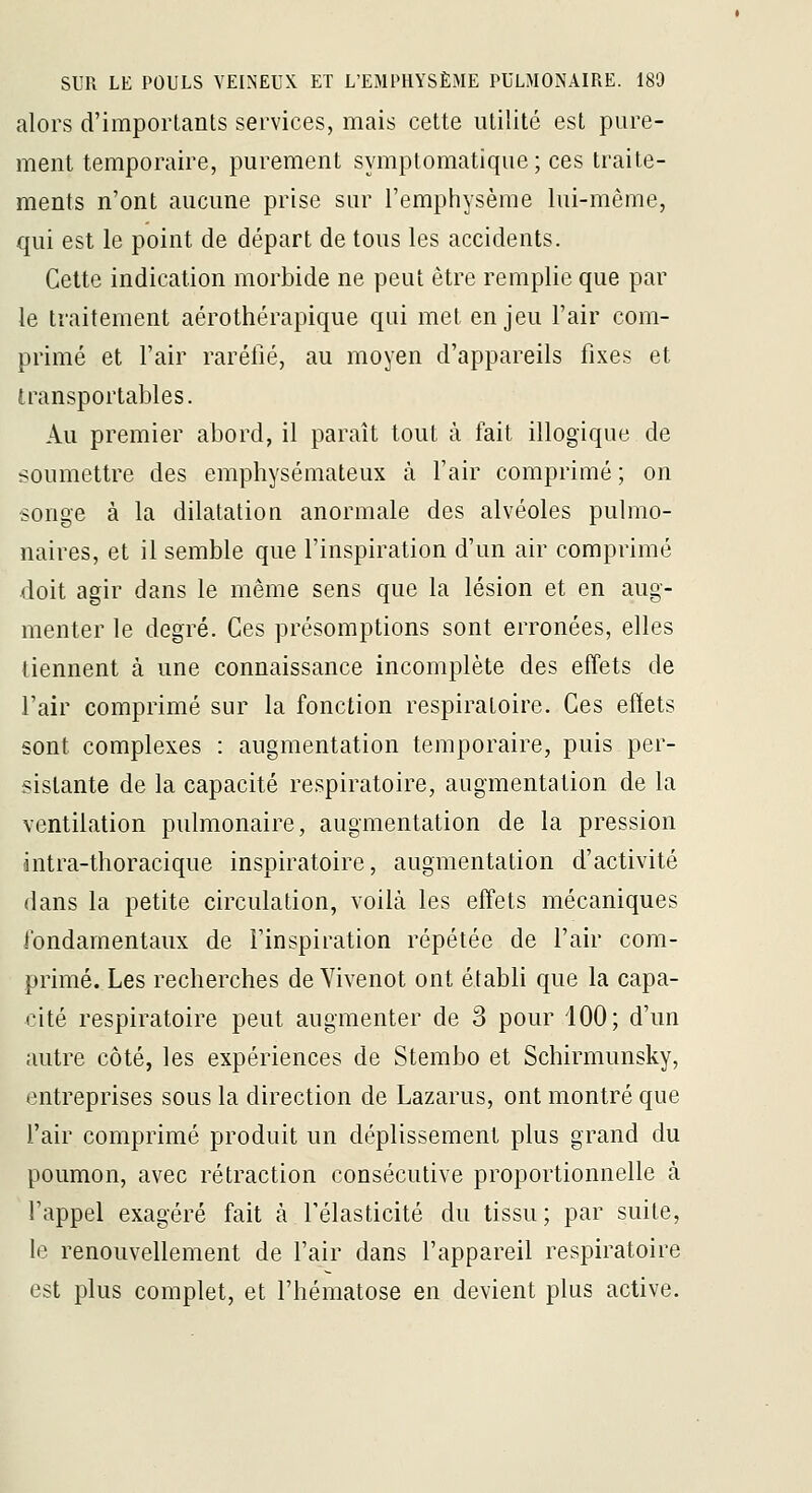 alors d'importants services, mais cette utilité est pure- ment temporaire, purement symptomatique ; ces traite- ments n'ont aucune prise sur l'emphysème lui-même, qui est le point de départ de tous les accidents. Cette indication morbide ne peut être remplie que par le traitement aérothérapique qui met enjeu l'air com- primé et l'air raréfié, au moyen d'appareils fixes et transportables. Au premier abord, il paraît tout à fait illogique de soumettre des emphysémateux à l'air comprimé ; on songe à la dilatation anormale des alvéoles pulmo- naires, et il semble que l'inspiration d'un air comprimé doit agir dans le même sens que la lésion et en aug- menter le degré. Ces présomptions sont erronées, elles tiennent à une connaissance incomplète des effets de l'air comprimé sur la fonction respiratoire. Ces effets sont complexes : augmentation temporaire, puis per- sistante de la capacité respiratoire, augmentation de la ventilation pulmonaire, augmentation de la pression lintra-thoracique inspiratoire, augmentation d'activité dans la petite circulation, voilà les effets mécaniques fondamentaux de l'inspiration répétée de l'air com- primé. Les recherches de Vivenot ont établi que la capa- cité respiratoire peut augmenter de 3 pour 100; d'un autre côté, les expériences de Stembo et Schirmunsky, entreprises sous la direction de Lazarus, ont montré que l'air comprimé produit un déplissement plus grand du poumon, avec rétraction consécutive proportionnelle à l'appel exagéré fait à Télasticité du tissu ; par suite, le renouvellement de l'air dans l'appareil respiratoire est plus complet, et l'hématose en devient plus active.