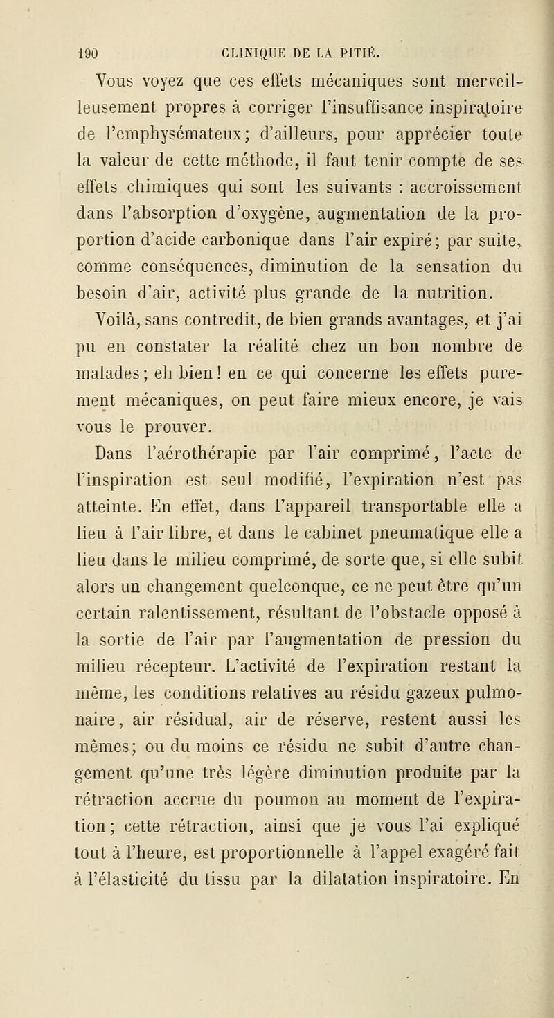 Vous voyez que ces effets mécaniques sont merveil- leusement propres à corriger l'insuffisance inspiratoire de l'emphysémateux; d'ailleurs, pour apprécier toute la valeur de cette méthode, il faut tenir compte de ses effets chimiques qui sont les suivants : accroissement dans l'absorption d'oxygène, augmentation de la pro- portion d'acide carbonique dans l'air expiré; par suite, comme conséquences, diminution de la sensation du besoin d'air, activité plus grande de la nutrition. Voilà, sans contredit, de bien grands avantages, et j'ai pu en constater la réalité chez un bon nombre de malades; eh bien! en ce qui concerne les effets pure- ment mécaniques, on peut faire mieux encore, je vais vous le prouver. Dans l'aérothérapie par l'air comprimé, l'acte de l'inspiration est seul modifié, l'expiration n'est pas atteinte. En effet, dans l'appareil transportable elle a lieu à l'air libre, et dans le cabinet pneumatique elle a lieu dans le milieu comprimé, de sorte que, si elle subit alors un changement quelconque, ce ne peut être qu'un certain ralentissement, résultant de l'obstacle opposé à la sortie de l'air par l'augmentation de pression du milieu récepteur. L'activité de l'expiration restant la même, les conditions relatives au résidu gazeux pulmo- naire, air résidual, air de réserve, restent aussi les mêmes; ou du moins ce résidu ne subit d'autre chan- gement qu'une très légère diminution produite par la rétraction accrue du poumon au moment de l'expira- tion ; cette rétraction, ainsi que je vous l'ai expliqué tout à l'heure, est proportionnelle à l'appel exagéré fait à l'élasticité du tissu par la dilatation inspiratoire. En