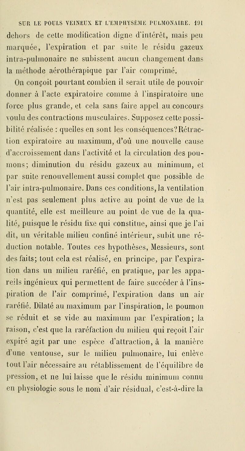 dehors de cette modification digne d'intérêt, mais peu marquée, l'expiration et par suite le résidu gazeux intra-pulmonaire ne subissent aucun changement dans la méthode aérothérapique par l'air comprimé. On conçoit pourtant combien il serait utile de pouvoir donner à l'acte expiratoire comme à l'inspiratoire une force plus grande, et cela sans faire appel au concours voulu des contractions musculaires. Supposez cette possi- bilité réalisée : quelles en sont les conséquences?Rétrac- tion expiratoire au maximum, d'où une nouvelle cause d'accroissement dans factivité et la circulation des pou- mons; diminution du résidu gazeux au minimum, et par suite renouvellement aussi complet que possible de l'air intra-pulmonaire. Dans ces conditions, la ventilation n'est pas seulement plus active au point de vue de la quantité, elle est meilleure au point de vue de la qua- lité, puisque le résidu fixe qui constitue, ainsi que je l'ai dit, un véritable milieu confiné intérieur, subit une ré- duction notable. Toutes ces hypothèses. Messieurs, sont des faits; tout cela est réalisé, en principe, par l'expira- tion dans un milieu raréfié, en pratique, par les appa- reils ingénieux qui permettent de faire succéder à fins- piration de l'air comprimé, l'expiration dans un air raréfié. Dilaté au maximum par l'inspiration, le poumon se réduit et se vide au maximum par l'expiration; la raison, c'est que la raréfaction du milieu qui reçoit l'air expiré agit par une espèce d'attraction, à la manière d'une ventouse, sur le milieu pulmonaire, lui enlève tout l'air nécessaire au rétablissement de l'équilibre de pression, et ne lui laisse que le résidu minimum connu en physiologie sous le nom d'air résidual, c'est-cà-dire la