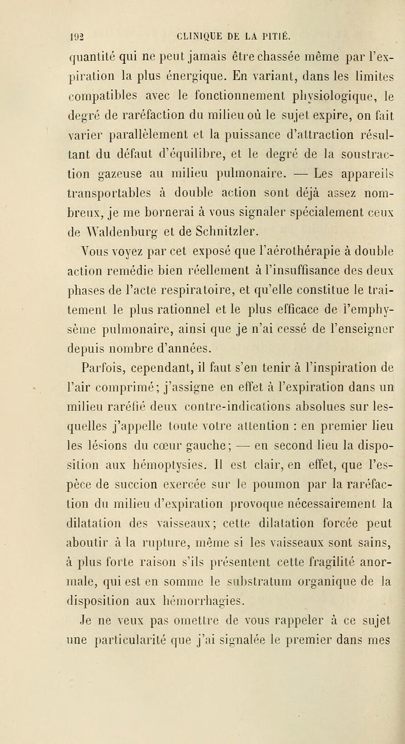 quantité qui ne peut jamais être chassée même par l'ex- piration la plus énergique. En variant, dans les limites compatibles avec le fonctionnement physiologique, le degré de raréfaction du milieu où le sujet expire, on fait varier parallèlement et la puissance d'attraction résul- tant du défaut d'équilibre, et le degré de la soustrac- tion gazeuse au milieu pulmonaire. — Les appareils transportables à double action sont déjà assez nom- breux, je me bornerai à vous signaler spécialement ceux de Waldenburg et de Schnitzler. Yous voyez par cet exposé que l'aérothérapie à double action remédie bien réellement à l'insuffisance des deux phases de l'acte respiratoire, et qu'elle constitue le trai- tement le plus rationnel et le plus efficace de l'emphy- sème pulmonaire, ainsi que je n'ai cessé de l'enseigner depuis nombre d'années. Parfois, cependant, il faut s'en tenir à l'inspiration de l'air comprimé; j'assigne en effet à l'expiration dans un milieu raréfié deux contre-indications absolues sur les- quelles j'appelle toute votre attention : en premier lieu les lésions du cœur gauche; — en second lieu la dispo- sition aux hémoptysies. Il est clair, en effet, que l'es- pèce de succion exercée sur le poumon par la raréfac- tion du milieu d'expiration provoque nécessairement la dilatation des vaisseaux; cette dilatation forcée peut aboutir à la rupture, même si les vaisseaux sont sains, à plus forte raison s'ils présentent cette fragilité anor- male, qui est en somme le substratum organique de la disposition aux hémorrhagies. Je ne veux pas omettre de vous rappeler à ce sujet une particularité que j'ai signalée le premier dans mes