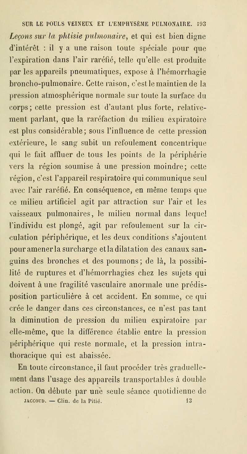 Leçons sur la phtisie pulmonaire, et qui est bien digne d'intérêt : il y a une raison toute spéciale pour que l'expiration dans l'air raréfié, telle qu'elle est produite par les appareils pneumatiques, expose à l'hémorrhagie broncho-pulmonaire. Cette raison, c'est le maintien de la pression atmosphérique normale sur toute la surface du corps; cette pression est d'autant plus forte, relative- ment parlant, que la raréfaction du milieu expiratoire est plus considérable; sous l'influence de cette pression extérieure, le sang subit un refoulement concentrique qui le fait affluer de tous les points de la périphérie vers la région soumise à une pression moindre; cette région, c'est l'appareil respiratoire qui communique seul avec l'air raréfié. En conséquence, en même temps que €e milieu artificiel agit par attraction sur l'air et les vaisseaux pulmonaires, le milieu normal dans lequel l'individu est plongé, agit par refoulement sur la cir- culation périphérique, et les deux conditions s'ajoutent pour amener la surcharge et la dilatation des canaux san- guins des bronches et des poumons; de là, la possibi- lité de ruptures et d'hémorrhagies chez les sujets qui doivent à une fragilité vasculaire anormale une prédis- position particulière à cet accident. En somme, ce qui crée le danger dans ces circonstances, ce n'est pas tant la diminution de pression du milieu expiratoire par elle-même, que la différence établie entre la pression périphérique qui reste normale, et la pression intra- thoracique qui est abaissée. En toute circonstance, il faut procéder très graduelle- ment dans l'usage des appareils transportables à double action. On débute par une seule séance quotidienne de JACCOUD. — Clin, de la Pitié. 13