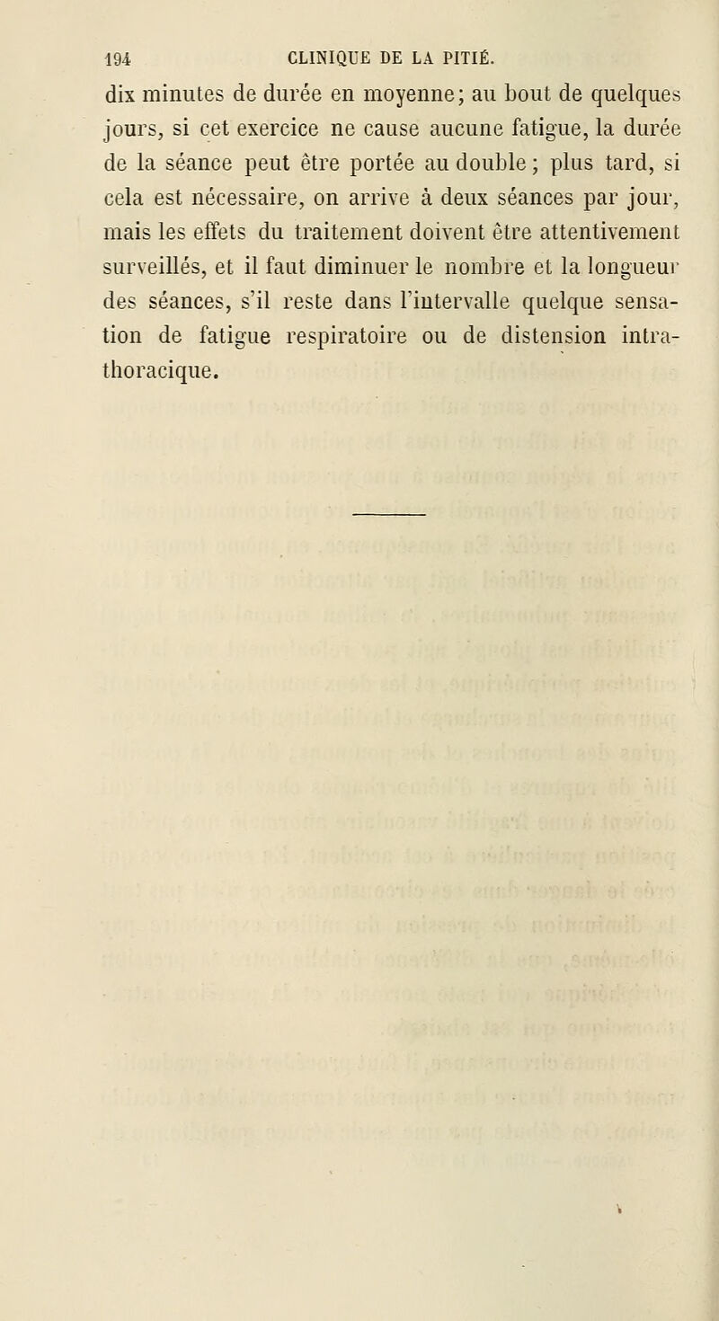 dix minutes de durée en moyenne; au bout de quelques jours, si cet exercice ne cause aucune fatigue, la durée de la séance peut être portée au double ; plus tard, si cela est nécessaire, on arrive à deux séances par jour, mais les effets du traitement doivent être attentivement surveillés, et il faut diminuer le nombre et la longueur des séances, s'il reste dans l'intervalle quelque sensa- tion de fatigue respiratoire ou de distension intra- thoracique.