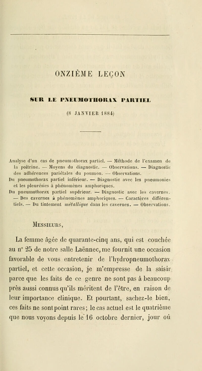ONZIÈME LEÇON SUR LE PIVElJlflOTHORAX PARTIEL (8 JANVIER li Analyse d'un cas de pneumothorax partiel. — Méthode de l'examen de la poitrine. — Moyens du diagnostic. — Observations. — Diagnostic des adhérences pariétales du poumon. — Observations. Du pneumothorax partiel inférieur. — Diagnostic avec les pneumonies et les pleurésies à phénomènes amphoriques. Du pneumothorax partiel .supérieur. — Diagnostic avec les cavernes. — Des cavernes à phénomènes amphoriques. — Caractères différen- tiels. — Du tintement métallique dans les cavernes. — Observations. Messieurs, La femme âgée de quarante-cinq ans, qui est couchée au n 25 de notre salle Laënnec, me fournit une occasion favorable de vous entretenir de l'hydropneumothorax partiel, et cette occasion, je m'empresse de la saisir parce que les faits de ce genre ne sont pas à beaucoup près aussi connus qu'ils méritent de l'être, en raison de leur importance clinique. Et pourtant, sachez-le bien, ces faits ne sont point rares; le cas actuel est le quatrième que nous voyons depuis le~16 octobre dernier, jour où