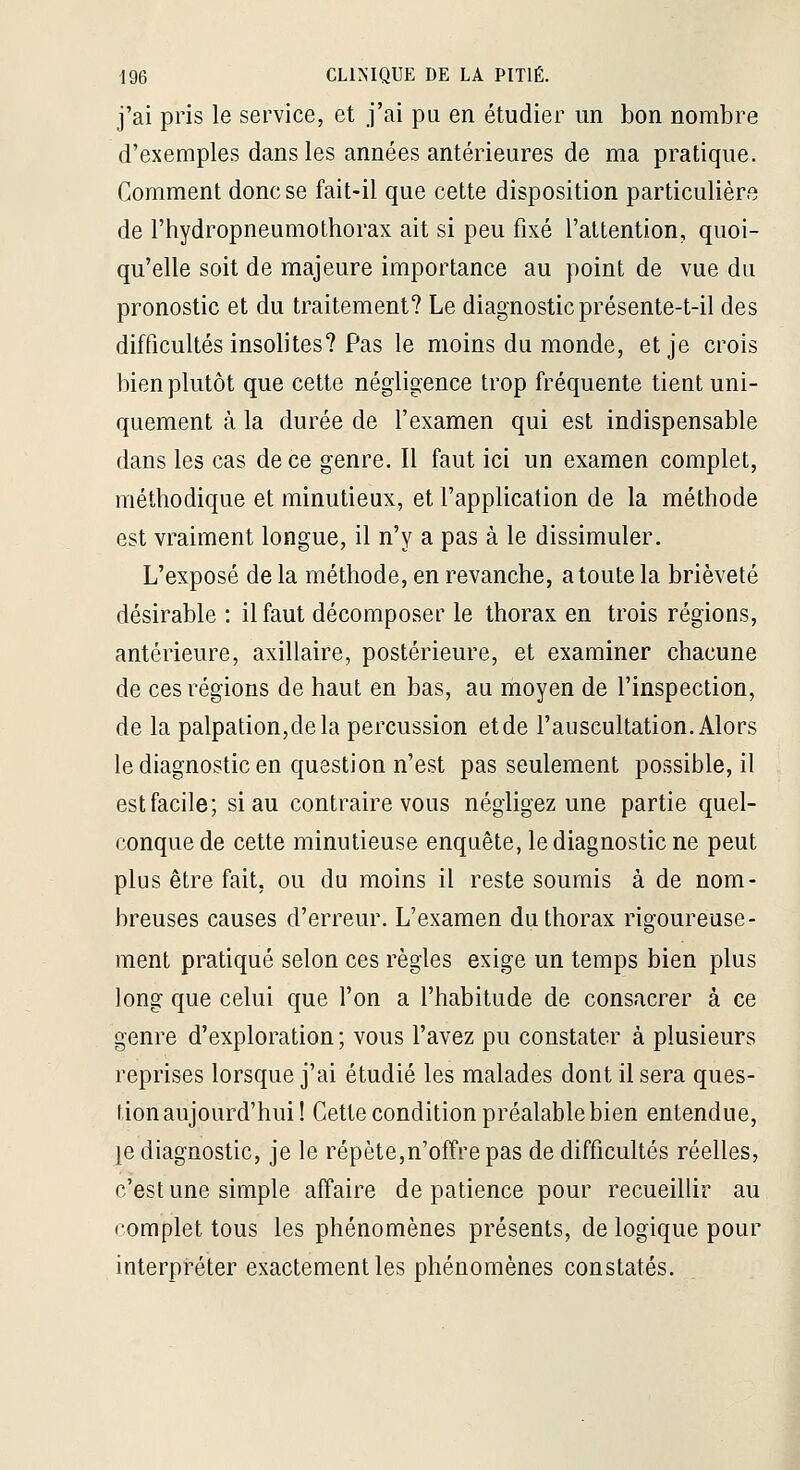 j'ai pris le service, et j'ai pa en étudier un bon nombre d'exemples dans les années antérieures de ma pratique. Comment donc se fait-il que cette disposition particulière de l'hydropneumothorax ait si peu fixé l'attention, quoi- qu'elle soit de majeure importance au point de vue du pronostic et du traitement? Le diagnostic présente-t-il des difficultés insolites? Pas le moins du monde, et je crois bien plutôt que cette négligence trop fréquente tient uni- quement à la durée de f examen qui est indispensable dans les cas de ce genre. Il faut ici un examen complet, méthodique et minutieux, et l'application de la méthode est vraiment longue, il n'y a pas à le dissimuler. L'exposé de la méthode, en revanche, a toute la brièveté désirable : il faut décomposer le thorax en trois régions, antérieure, axillaire, postérieure, et examiner chacune de ces régions de haut en bas, au moyen de l'inspection, de la palpation,dela percussion et de l'auscultation. Alors le diagnostic en question n'est pas seulement possible, il est facile; si au contraire vous négligez une partie quel- conque de cette minutieuse enquête, le diagnostic ne peut plus être fait, ou du moins il reste soumis à de nom- breuses causes d'erreur. L'examen du thorax rigoureuse- ment pratiqué selon ces règles exige un temps bien plus long que celui que l'on a l'habitude de consacrer à ce genre d'exploration ; vous l'avez pu constater à plusieurs reprises lorsque j'ai étudié les malades dont il sera ques- tion aujourd'hui! Cette condition préalable bien entendue, |e diagnostic, je le répète,n'offre pas de difficultés réelles, c'est une simple affaire de patience pour recueillir au romplet tous les phénomènes présents, de logique pour interpî-éter exactement les phénomènes constatés. .