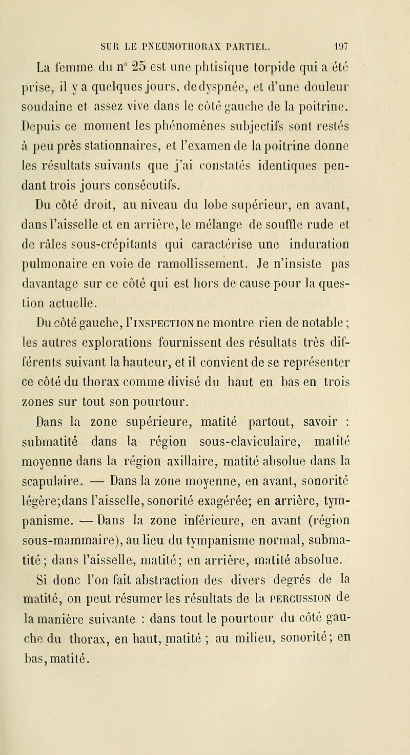 La femme du n° 25 est une phtisique torpide qui a été prise, il y a quelques jours, dedyspnée, et d'une douleur soudaine et assez vive dans le cùlé i^auelie de la poitrine. Depuis ce moment les phénomènes subjectifs sont restés à peu près stationnaires, et l'examen de la poitrine donne les résultats suivants que j'ai constatés identiques pen- dant trois jours consécutifs. Du côté droit, au niveau du lobe supérieur, en avant, dans l'aisselle et en arrière, le mélange de souffle rude et de râles ?ous~crépitants qui caractérise une induration pulmonaire en voie de ramollissement. Je n'insiste pas davantage sur ce côté qui est hors de cause pour la ques- tion actuelle. Du côté gauche, I'inspection ne montre rien de notable ; les autres explorations fournissent des résultats très dif- férents suivant la hauteur, et il convient de se représenter ce côté du thorax comme divisé du haut en bas en trois zones sur tout son pourtour. Dans la zone supérieure, matité partout, savoir : submatité dans la région sous-claviculaire, matité moyenne dans la région axillaire, matité absolue dans la scapulaire. — Dans la zone moyenne, en avant, sonorité légère;dans l'aisselle, sonorité exagérée; en arrière, tym- panisme. —Dans la zone inférieure, en avant (région sous-mammaire), au lieu du tympanisme normal, subma- tité; dans l'aisselle, matité; en arrière, matité absolue. Si donc l'on fait abstraction des divers degrés de la matité, on peut résumer les résultats de la percussion de la manière suivante : dans tout le pourtour du côté gau- che du thorax, en haut, matité ; au milieu, sonorité; en bas, matité.