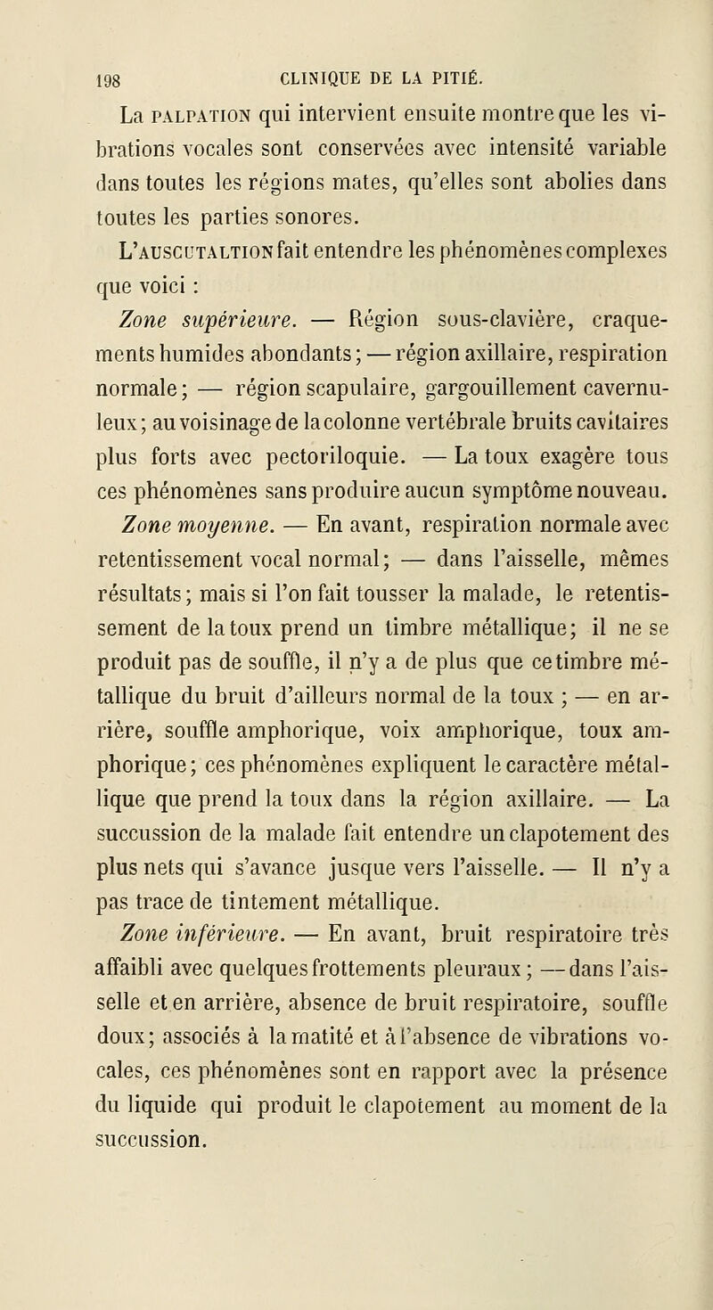 La PALPATiON qui intervient ensuite montre que les vi- brations vocales sont conservées avec intensité variable dans toutes les régions mates, qu'elles sont abolies dans toutes les parties sonores. L'auscutaltion fait entendre les phénomènes complexes que voici : Zone supérieure. — Région sous-clavière, craque- ments humides abondants ; — région axillaire, respiration normale ; — région scapulaire, gargouillement cavernu- leux; au voisinage de la colonne vertébrale bruits cavilaires plus forts avec pectoriloquie. — La toux exagère tous ces phénomènes sans produire aucun symptôme nouveau. Zone moyemie. — En avant, respiration normale avec retentissement vocal normal ; — dans l'aisselle, mêmes résultats; mais si l'on fait tousser la malade, le retentis- sement de la toux prend un timbre métallique; il ne se produit pas de souffle, il n'y a de plus que ce timbre mé- tallique du bruit d'ailleurs normal de la toux ; — en ar- rière, souffle amphorique, voix amphorique, toux ara- phorique; ces phénomènes expliquent le caractère métal- lique que prend la toux dans la région axillaire. — La succussion de la malade fait entendre un clapotement des plus nets qui s'avance jusque vers l'aisselle. — Il n'y a pas trace de tintement métallique. Zone inférieure. — En avant, bruit respiratoire très affaibli avec quelques frottements pleuraux ; —dans l'ais- selle et en arrière, absence de bruit respiratoire, souffle doux; associés à larnatité et à l'absence de vibrations vo- cales, ces phénomènes sont en rapport avec la présence du liquide qui produit le clapotement au moment de la succussion.