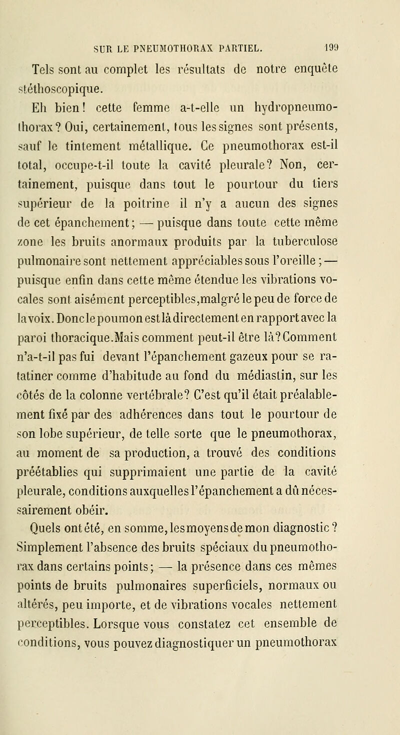 Tels sont au complet les résultats de notre enquête stéthoscopique. Eh bien! cette femme a-t-elle un hydropneumo- Ihorax? Oui, certainement, tous les signes sont présents, sauf le tintement métallique. Ce pneumothorax est-il total, occupe-t-il toute la cavité pleurale? Non, cer- tainement, puisque dans tout le pourtour du tiers supérieur de la poitrine il n'y a aucun des signes de cet épanchement ; — puisque dans toute cette même zone les bruits anormaux produits par la tuberculose pulmonaire sont nettement appréciables sous l'oreille; — puisque enfin dans cette même étendue les vibrations vo- cales sont aisément perceptibles,malgTélepeude force de lavoix.Donclepoumonestlàdirectement en rapport avec la paroi thoracique.Mais comment peut-il être là? Comment n'a-t-il pas fui devant l'épanchement gazeux pour se ra- tatiner comme d'habitude au fond du médiastin, sur les côtés de la colonne vertébrale? C'est qu'il était préalable- ment fixé par des adhérences dans tout le pourtour de son lobe supérieur, de telle sorte que le pneumothorax, au moment de sa production, a trouvé des conditions préétablies qui supprimaient une partie de la cavité pleurale, conditions auxquelles l'épanchement a dû néces- sairement obéir. Quels ont été, en somme, les moyens de mon diagnostic? Simplement l'absence des bruits spéciaux du pneumotho- rax dans certains points; — la présence dans ces mêmes points de bruits pulmonaires superficiels, normaux ou altérés, peu importe, et de vibrations vocales nettement perceptibles. Lorsque vous constatez cet ensemble de conditions, vous pouvez diagnostiquer un pneumothorax