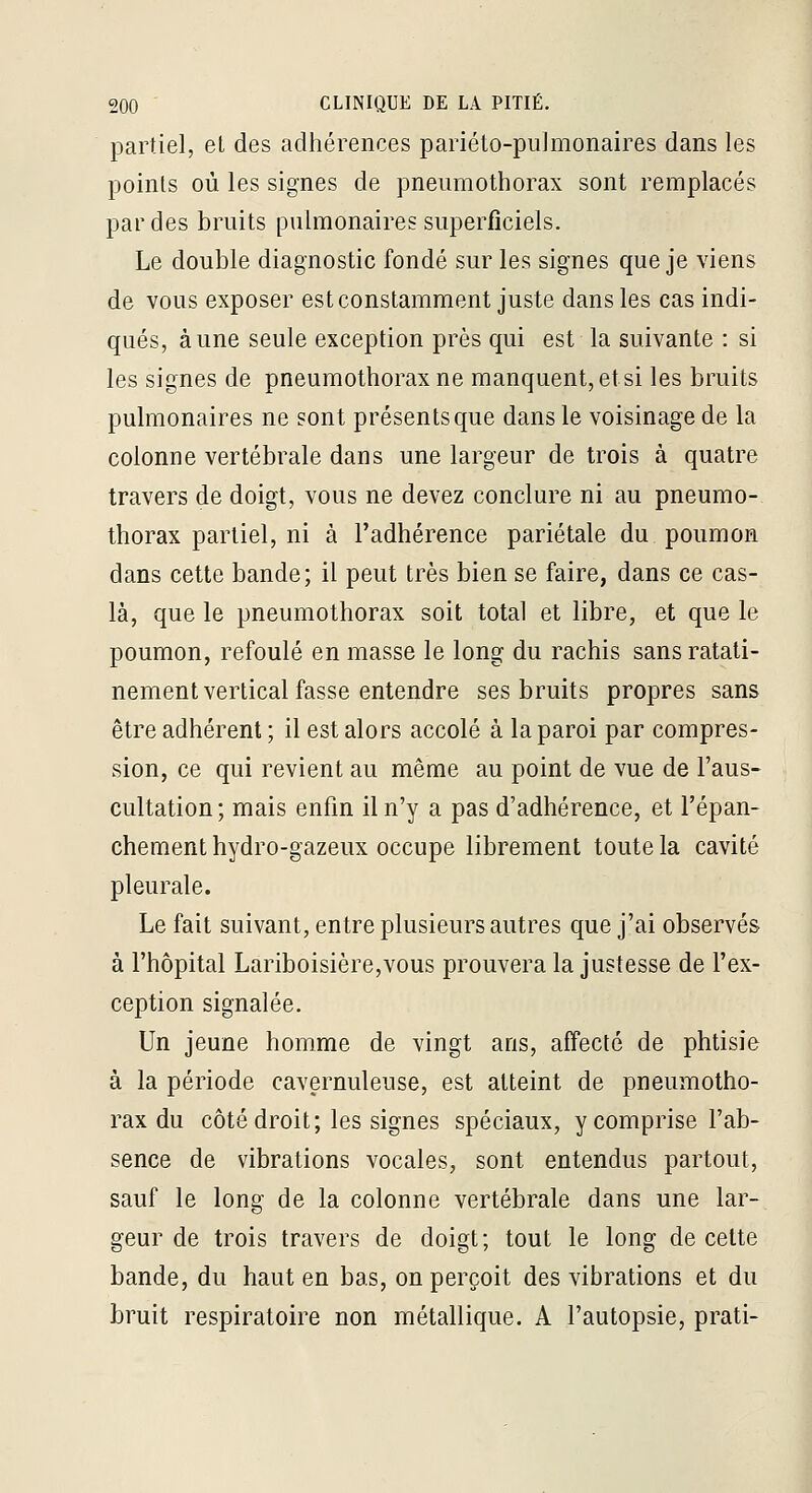 partiel, et des adhérences pariéto-piilmonaires dans les points où les signes de pneumothorax sont remplacés par des bruits pulmonaires superficiels. Le double diagnostic fondé sur les signes que je viens de vous exposer est constamment juste dans les cas indi- qués, aune seule exception près qui est la suivante : si les signes de pneumothorax ne manquent, et si les bruits pulmonaires ne sont présents que dans le voisinage de la colonne vertébrale dans une largeur de trois à quatre travers de doigt, vous ne devez conclure ni au pneumo- thorax partiel, ni à l'adhérence pariétale du poumon dans cette bande; il peut très bien se faire, dans ce cas- là, que le pneumothorax soit total et libre, et que le poumon, refoulé en masse le long du rachis sans ratati- nement vertical fasse entendre ses bruits propres sans être adhérent ; il est alors accolé à la paroi par compres- sion, ce qui revient au même au point de vue de l'aus- cultation; mais enfin il n'y a pas d'adhérence, et l'épan- chement hydro-gazeux occupe librement toute la cavité pleurale. Le fait suivant, entre plusieurs autres que j'ai observés à l'hôpital Lariboisière,vous prouvera la justesse de l'ex- ception signalée. Un jeune homme de vingt ans, affecté de phtisie à la période cavernuleuse, est atteint de pneumotho- rax du côté droit; les signes spéciaux, y comprise l'ab- sence de vibrations vocales, sont entendus partout, sauf le long de la colonne vertébrale dans une lar- geur de trois travers de doigt; tout le long de celte bande, du haut en bas, on perçoit des vibrations et du bruit respiratoire non métallique. A l'autopsie, prati-