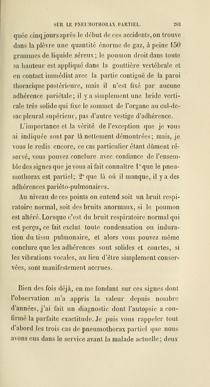 qiiée cinq jours après le début de ces accidents, on trouve dans la plèvre une quantité énorme de gaz, à peine 150 grammes de liquide séreux; le poumon droit dans toute sa hauteur est applique dans la gouttière vertébrale et en contact immédiat avec la partie contiguë de la paroi ihoracique postérieure, mais il n'est fixé par aucune adhérence pariétale; il y a simplement une bride verti- cale très solide qui fixe le sommet de l'organe au cul-de- sac pleural supérieur, pas d'autre vestige d'adhérence. L'importance et la vérité de l'exception que je vous ai indiquée sont par lànetlement démontrées; mais, je vous le redis encore, ce cas particulier étant dûment ré- servé, vous pouvez conclure avec confiance de l'ensem- ble des signes que je vous ai fait connaître l°que le pneu- mothorax est partiel; 2° que là où il manque, il y a des adhérences pariéto-pulmonaires. Au niveau de ces points on entend soit un bruit respi- ratoire normal, soit des bruits anormaux, si le poumon est altéré. Lorsque c'est du bruit respiratoire normal qui est perçu, ce fait exclut toute condensation ou indura- tion du tissu pulmonaire, et alors vous pouvez même conclure que les adhérences sont solides et courtes, si les vibrations vocales, au lieu d'être simplement conser- vées, sont manifestement accrues. Bien des fois déjà, en me fondant sur ces signes dont l'observation m'a appris la valeur depuis nombre d'années, j'ai fait un diagnostic dont l'autopsie a con- firmé la parfaite exactitude. Je puis vous rappeler tout d'abord les trois cas de pneumothorax partiel que nous avons eus dans le service avant la malade actuelle; deux