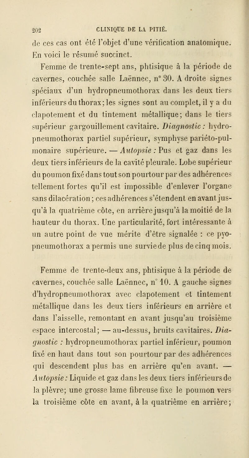 de ces cas ont été l'objet d'une vérification analomiqiie. En voici le résumé succinct. Femme de trente-sept ans, phtisique à la période de cavernes, couchée salle Laënnec, n 30. A droite signes spéciaux d'un hydropneumothorax dans les deux tiers inférieurs du thorax ; les signes sont au complet, il y a du clapotement et du tintement métallique; dans le tiers supérieur gargouillement cavitaire. Diagnostic : hydro- pneumothorax partiel supérieur, symphyse pariéto-piil- monaire supérieure.—Autopsie : Vu^ et gaz dans les deux tiers inférieurs de la cavité pleurale. Lobe supérieur du poumon fixé dans tout son pourtour par des adhérences tellement fortes qu'il est impossible d'enlever l'organe sans dilacération ; ces adhérences s'étendent en avant jus- qu'à la quatrième côte, en arrière jusqu'à la moitié de la hauteur du thorax. Une particularité, fort intéressante à un autre point de vue mérite d'être signalée : ce pyo- pneumothorax a permis une survie de plus de cinq mois. Femme de trente-deux ans, phtisique à la période de cavernes, couchée salle Laënnec, n' 10. A gauche signes d'hydropneumothorax avec clapotement et tintement métallique dans les deux tiers inférieurs en arrière et dans l'aisselle, remontant en avant jusqu'au troisième espace intercostal; — au-dessus, bruits cavitaires. Dia- gnostic : hydropneumothorax partiel inférieur, poumon fixé en haut dans tout son pourtour par des adhérences qui descendent plus bas en arrière qu'en avant. — Autopsie: Liquide et gaz dans les deux tiers inférieursde la plèvre; une grosse lame fibreuse fixe le poumon vers la troisième côte en avant, à la quatrième en aiTière ;
