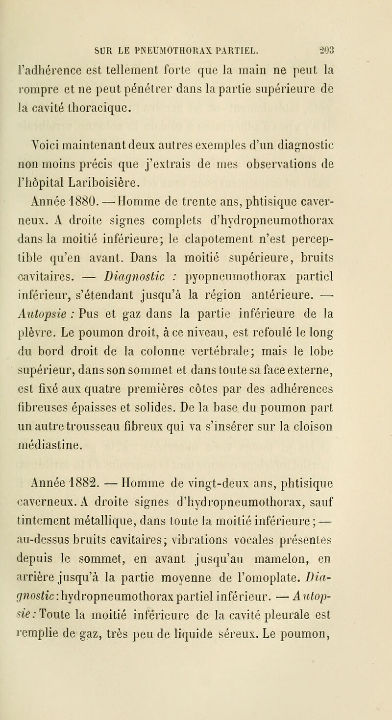 l'adhérence est tellement forte que la main ne peut la rompre et ne peut pénétrer dans la partie supérieure de !a cavité thoracique. Voici maintenant deux autres exemples d'un diagnostic non moins précis que j'extrais de mes observations de l'hôpital Lariboisière. Année 1880. —Homme de trente ans, phtisique caver- neux. A droite signes complets d'hydropneumothorax dans la moitié inférieure; le clapotement n'est percep- tible qu'en avant. Dans la moitié supérieure, bruits oavitaires. — Diagnostic : pyopneumothorax partiel inférieur, s'étendant jusqu'à la région antérieure. — Autopsie : Pus et gaz dans la partie inférieure de la plèvre. Le poumon droit, à ce niveau, est refoulé le long du bord droit de la colonne vertébrale; mais le lobe supérieur, dans son sommet et dans toute sa face externe, est fixé aux quatre premières côtes par des adhérences fibreuses épaisses et solides. De la base du poumon part un autre trousseau fibreux qui va s'insérer sur la cloison médiastine. Année 4882. — Homme de vingt-deux ans, phtisique caverneux. A droite signes d'hydropneumothorax, sauf tintement métallique, dans toute la moitié inférieure; — au-dessus bruits cavitaires; vibrations vocales présentes depuis le sommet, en avant jusqu'au mamelon, en arrière jusqu'à la partie moyenne de l'omoplate. Dia- gnostic : hydropneumothorax partiel inférieur. — Autop- sie.-Touie la moitié inférieure de la cavité pleurale est remplie de gaz, très peu de liquide séreux. Le poumon,