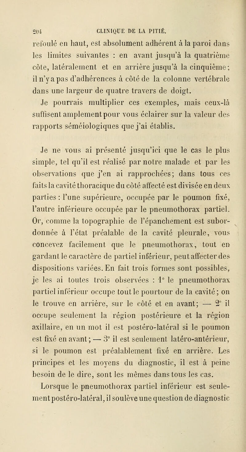 refoulé en haut, est absolument adhérent à la paroi dans les limites suivantes : en avant jusqu'à la quatrième côte, latéralement et en arrière jusqu'à la cinquième; il n'y a pas d'adhérences à côté de la colonne vertébrale dans une largeur de quatre travers de doigt. Je pourrais multiplier ces exemples, mais ceux-là suffisent amplement pour vous éclairer sur la valeur des rapports séméiologiques que j'ai établis. Je ne vous ai présenté jusqu'ici que le cas le plus simple, tel qu'il est réalisé par notre malade et par les observations que j'en ai rapprochées; dans tous ces faits la cavité thoracique du côté affecté est divisée en deux parties : l'une supérieure, occupée par le poumon fixé, l'autre inférieure occupée par le pneumothorax partiel. Or, comme la topographie de l'épanchement est subor- donnée à l'état préalable de la cavité pleurale, vous concevez facilement que le pneumothorax, tout en gardant le caractère de partiel inférieur, peut affecter des dispositions variées. En fait trois formes sont possibles, je les ai toutes trois observées : 1° le pneumothorax partiel inférieur occupe tout le pourtour de la cavité; on le trouve en arrière, sur le côté et en avant; — 2° il occupe seulement la région postérieure et la région axillaire, en un mot il est posléro-latéral si le poumon est fixé en avant ; — 3° il est seulement latéro-antérieur, si le poumon est préalablement fixé en arrière. Les principes et les moyens du diagnostic, il est à peine besoin de le dire, sont les mêmes dans tous les cas. Lorsque le pneumothorax partiel inférieur est seule- ment postéro-latéral, il soulève une question de diagnostic