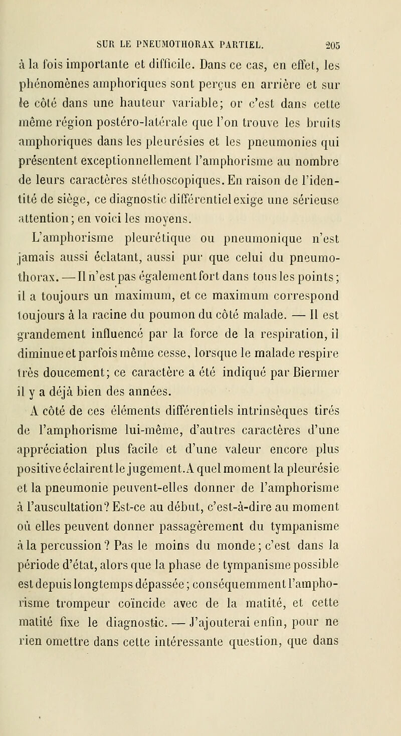 à la fois importante et difficile. Dans ce cas, en effet, les phénomènes amphoriques sont perrus en arrière et sur le côté dans une hauteur variable; or c'est dans cette même région postéro-latérale que l'on trouve les bruits amphoriques dans les pleurésies et les pneumonies qui présentent exceptionnellement l'amphorisme au nombre de leurs caractères stéthoscopiques.En raison de l'iden- tité de siège, ce diagnostic différentiel exige une sérieuse attention; en voici les moyens. L'amphorisme pleurétique ou pneumonique n'est jamais aussi éclatant, aussi pur que celui du pneumo- thorax. — Il n'est pas également fort dans tous les points ; il a toujours un maximum, et ce maximum correspond loujours à la racine du poumon du côté malade. — Il est grandement influencé par la force de la respiration, il diminue et parfois même cesse, lorsque le malade respire très doucement; ce caractère a été indiqué par Biermer il y a déjà bien des années. A côté de ces éléments différentiels intrinsèques tirés de l'amphorisme lui-même, d'autres caractères d'une appréciation plus facile et d'une valeur encore plus positive éclairent le jugement. A quel moment la pleurésie et la pneumonie peuvent-elles donner de l'amphorisme à l'auscultation? Est-ce au début, c'est-à-dire au moment où elles peuvent donner passagèrement du tympanisme à la percussion ? Pas le moins du monde ; c'est dans la période d'état, alors que la phase de tympanisme possible est depuis longtemps dépassée ; conséquemment l'ampho- risme trompeur coïncide avec de la raatité, et cette matité fixe le diagnostic. — J'ajouterai enfin, pour ne rien omettre dans cette intéressante question, que dans