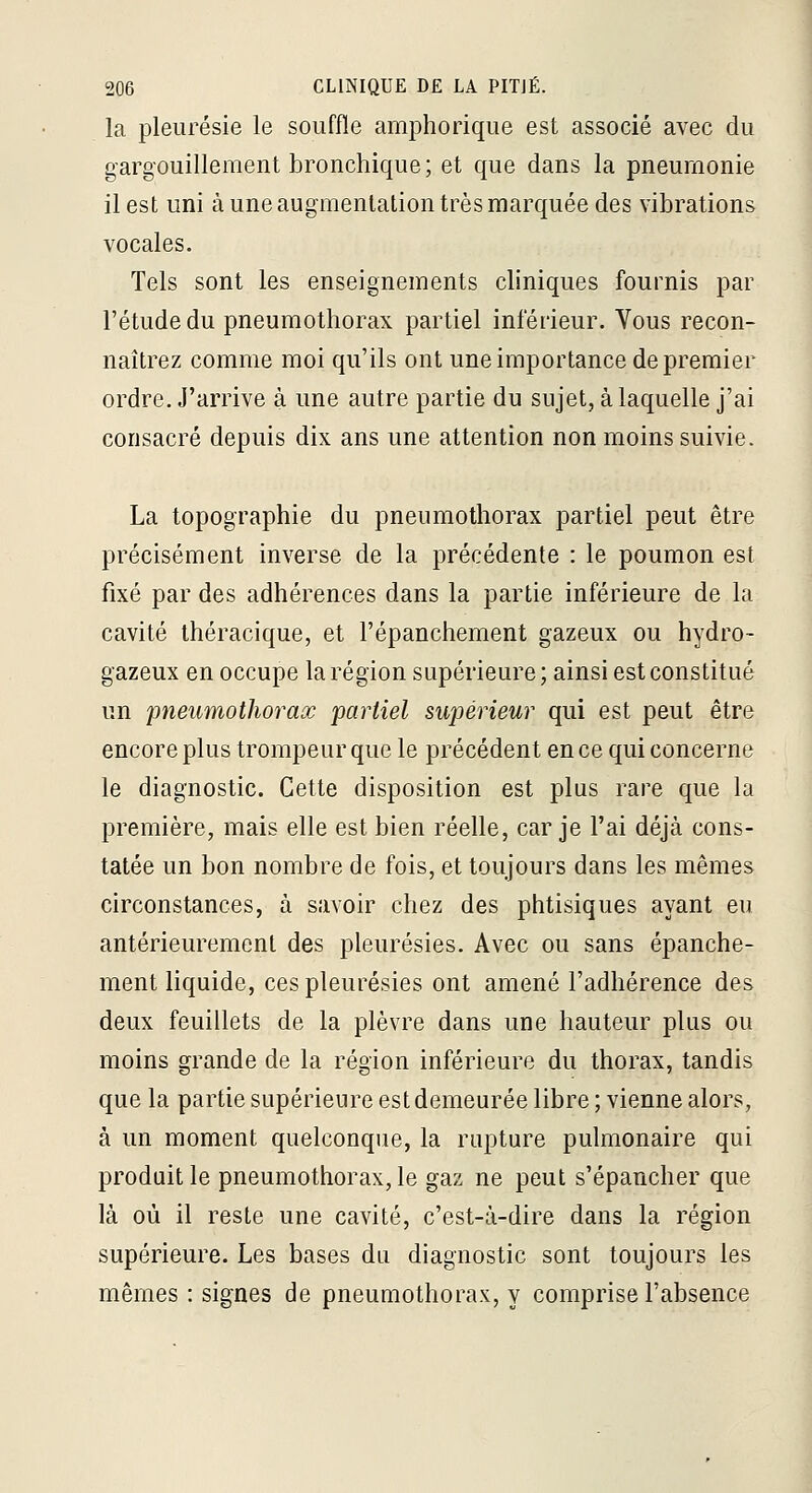 la pleurésie le souffle amphorique est associé avec du gargouillement bronchique ; et que dans la pneumonie il est uni à une augmentation très marquée des vibrations vocales. Tels sont les enseignements cliniques fournis par l'étude du pneumothorax partiel inférieur. Vous recon- naîtrez comme moi qu'ils ont une importance de premier ordre. J'arrive à une autre partie du sujet, à laquelle j'ai consacré depuis dix ans une attention non moins suivie. La topographie du pneumothorax partiel peut être précisément inverse de la précédente : le poumon est fixé par des adhérences dans la partie inférieure de la cavité théracique, et l'épanchement gazeux ou hydro- gazeux en occupe la région supérieure; ainsi est constitué un pneumothorax partiel supérieur qui est peut être encore plus trompeur que le précédent en ce qui concerne le diagnostic. Cette disposition est plus rare que la première, mais elle est bien réelle, car je l'ai déjà cons- tatée un bon nombre de fois, et toujours dans les mêmes circonstances, à savoir chez des phtisiques ayant eu antérieurement des pleurésies. Avec ou sans épanche- ment liquide, ces pleurésies ont amené l'adhérence des deux feuillets de la plèvre dans une hauteur plus ou moins grande de la région inférieure du thorax, tandis que la partie supérieure est demeurée libre ; vienne alors, à un moment quelconque, la rupture pulmonaire qui produit le pneumothorax, le gaz ne peut s'épancher que là où il reste une cavité, c'est-à-dire dans la région supérieure. Les bases du diagnostic sont toujours les mêmes : signes de pneumothorax, y comprise l'absence