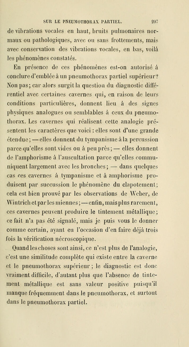 de vilDralions vocales en haut, bruits pulmonaires nor- maux ou pathologiques, avec ou sans frottements, mais avec conservation des vibrations vocales, en bas, voilà les phénomènes constatés. En présence de ces phénomènes est-on autorisé à conclure d'emblée à un pneumothorax partiel supérieur? Non pas; car alors surgit la question du diagnostic difîé- i-entiel avec certaines cavernes qui, en raison de leurs conditions particulières, donnent lieu à des signes physiques analogues ou semblables à ceux du pneumo- thorax. Les cavernes qui réalisent cette analogie pré- sentent les caractères que voici : elles sont d'une grande étendue; — elles donnent du tympanisme àla percussion parce qu'elles sont vides ou à peu près;— elles donnent de l'amphorisme à l'auscultation parce qu'elles commu- niquent largement avec les bronches; — dans quelques cas ces cavernes à tympanisme et à amphorisme pro- duisent par succussion le phénomène du clapotement; cela est bien prouvé par les observations de Weber, de Wintrich et par les miennes ; — enfin, mais plus rarement, ces cavernes peuvent produire le tintement métallique ; ce fait n'a pas été signalé, mais je puis vous le donner comme certain, ayant eu l'occasion d'en faire déjà trois fois la véritication nécroscopique. Quand les choses sont ainsi, ce n'est plus de l'analogie, c'est une similitude complète qui existe entre la caverne et le pneumothorax supérieur ; le diagnostic est donc vraiment difficile, d'autant plus que l'absence de tinte- ment métallique est sans valeur positive puisqu'il manque fréquemment dans le pneumothorax, et surtout dans le pneumothorax partiel.