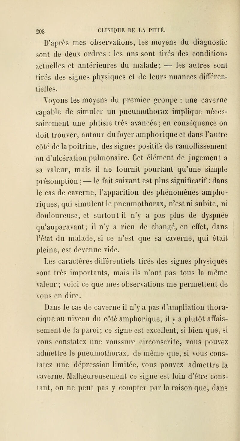 D'après mes observations, les moyens du diagnostic sont de deux ordres : les uns sont tirés des conditions actuelles et antérieures du malade; — les autres sont tirés des signes physiques et de leurs nuances différen- tielles. ^^oyons les moyens du premier groupe : une caverne capable de simuler un pneumothorax implique néces- sairement une phtisie très avancée ; en conséquence on doit trouver, autour du foyer amphorique et dans l'autre côté de la poitrine, des signes positifs de ramollissement ou d'ulcération pulmonaire. Cet élément de jugement a sa valeur, mais il ne fournit pourtant qu'une simple présomption ; — le fait suivant est plus significatif : dans le cas de caverne, l'apparition des phénomènes ampho- riques, qui simulent le pneumothorax, n'est ni subite, ni douloureuse, et surtout il n'y a pas plus de dyspnée qu'auparavant; il n'y a rien de changé, en effet, dans l'état du malade, si ce n'est que sa caverne, qui était pleine, est devenue vide. Les caractères différentiels tirés des signes physiques sont très importants, mais ils n'ont pas tous la même valeur ; voici ce que mes observations me permettent de vous en dire. Dans le cas de caverne il n'y a pas d'ampliation thora- cique au niveau du côté amphorique, il y a plutôt affais- sement de la paroi; ce signe est excellent, si bien que, si vous constatez une voussure circonscrite, vous pouvez admettre le pneumothorax, de même que, si vous cons- tatez une dépression limitée, vous pouvez admettre la caverne. Malheureusement ce signe est loin d'être cons- tant, on ne peut pas y compter par la raison que, dans