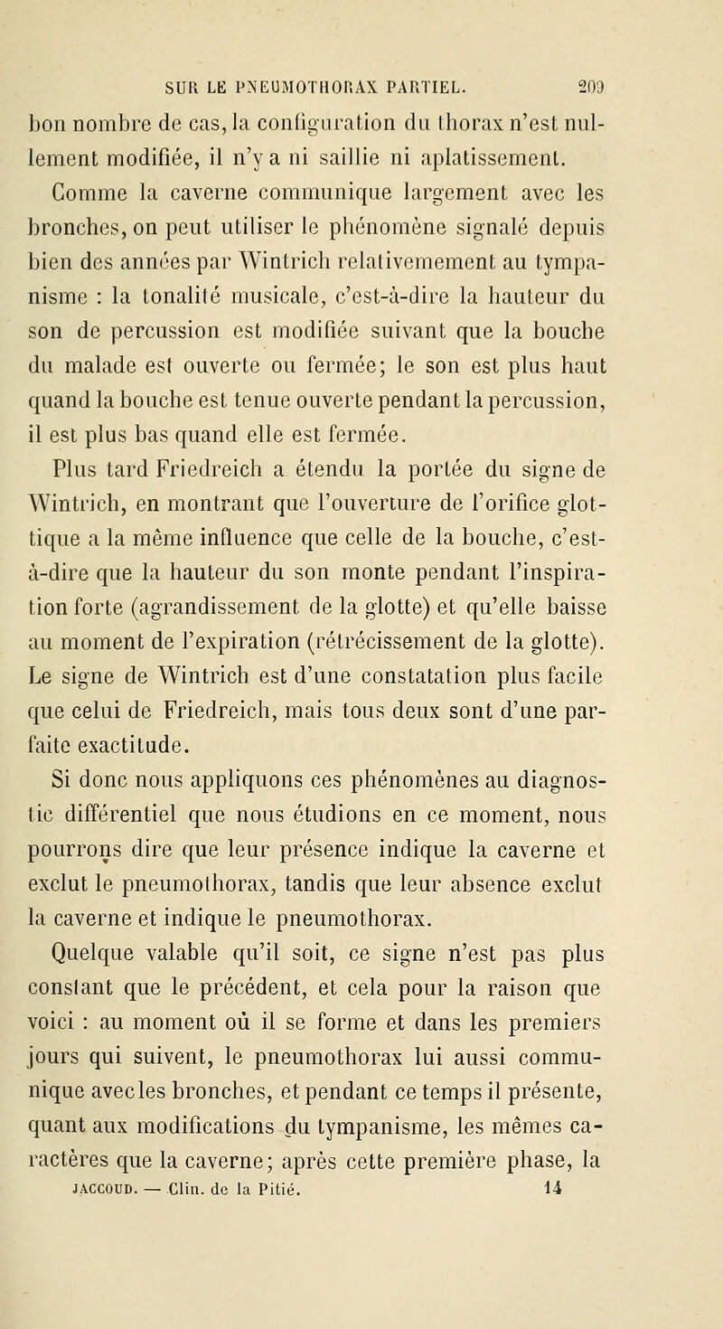 bon nombre de cas, la conOgaration du thorax n'est nul- lement modifiée, il n'y a ni saillie ni aplatissement. Comme la caverne communique largement avec les bronches, on peut utiliser le phénomène signalé depuis bien des années par Wintrich relativemement au tympa- nisme : la tonalité musicale, c'est-à-dire la hauteur du son de percussion est modifiée suivant que la bouche du malade est ouverte ou fermée; le son est plus haut quand la bouche est tenue ouverte pendant la percussion, il est plus bas quand elle est fermée. Plus tard Friedreich a étendu la portée du signe de Wintrich, en montrant que fouveriure de l'orifice giot- tique a la même influence que celle de la bouche, c'est- à-dire que la hauteur du son monte pendant l'inspira- tion forte (agrandissement de la glotte) et qu'elle baisse au moment de f expiration (rétrécissement de la glotte). Le signe de Wintrich est d'une constatation plus facile que celui de Friedreich, mais tous deux sont d'une par- faite exactitude. Si donc nous appliquons ces phénomènes au diagnos- tic différentiel que nous étudions en ce moment, nous pourrons dire que leur présence indique la caverne et exclut le pneumothorax, tandis que leur absence exclut la caverne et indique le pneumothorax. Quelque valable qu'il soit, ce signe n'est pas plus constant que le précédent, et cela pour la raison que voici : au moment où il se forme et dans les premiers jours qui suivent, le pneumothorax lui aussi commu- nique avecles bronches, et pendant ce temps il présente, quant aux modifications ^u lympanisme, les mêmes ca- ractères que la caverne; après cette première phase, la JACCOUD. — Clin, de la Pitié. U
