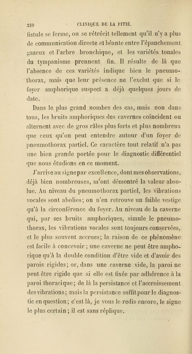 fistule se ferme, ou se rétrécit tellement qu'il n'y a plus de communication directe et béante entre l'épanchement gazeux et Farbre bronchique, et les variétés tonales du tympanisme prennent fm. Il résulte de là que l'absence de ces variétés indique bien le pneumo- thorax, mais que leur présence ne l'exclut que si le foyer amphorique suspect a déjà quelques jours de date. Dans le plus grand nombre des cas, mais non dans tous, les bruits amphoriques des cavernes coïncident ou alternent avec de gros râles plus forts et plus nombreux que ceux qu'on peut entendre autour d'un foyer de pneumothorax partiel. Ce caractère tout relatif n'a pas une bien grande portée pour le diagnostic différentiel que nous étudions en ce moment. J'arrive au signepar excellence, dont mes observations, déjà bien nombreuses, m'ont démontré la valeur abso- lue. Au niveau du pneumothorax partiel, les vibrations vocales sont abolies; on n'en retrouve un faible vestige qu'à la circonférence du foyer. Au niveau de la caverne qui, par ses bruits amphoriques, simule le pneumo- thorax, les vibrations vocales sont toujours conservées, et le plus souvent accrues; la raison de ce phénomène est facile à concevoir ; une caverne ne peut être ampho- rique qu'à la double condition d'être vide et d'avoir des parois rigides; or, dans une caverne vide, la paroi ne peut être rigide que si elle est fixée par adhérence à la paroi thoracique; de là la persistance et l'accroissement des vibrations; mais la persistance suffit pour le diagnos- tic en question; c'est là, je vous le redis encore, le signe le plus certain ; il est sans réplique.