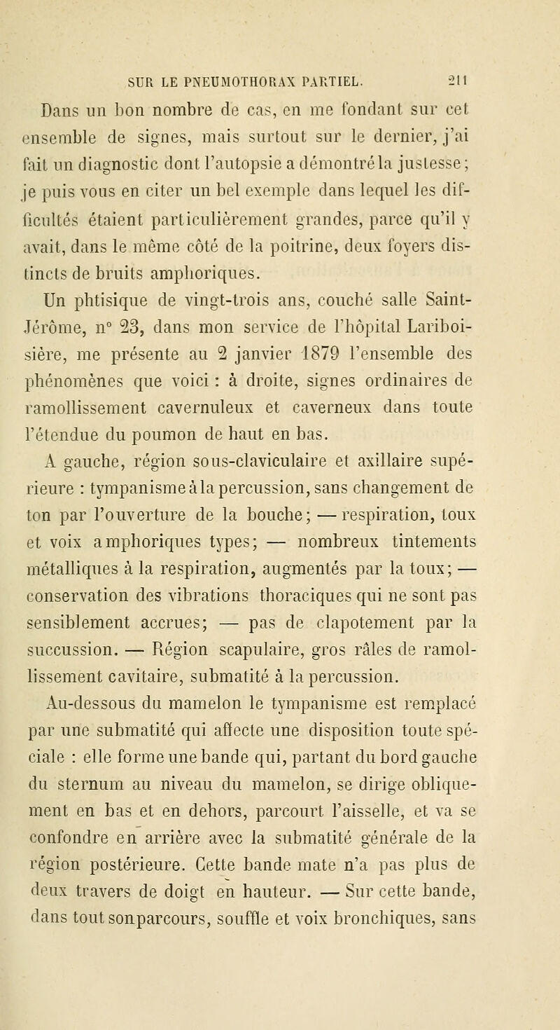 Dans un bon nombre de cas, en me fondant sur cet ensemble de signes, mais surtout sur le dernier, j'ai fait un diagnostic dont l'autopsie a démontréla justesse; je puis vous en citer un bel exemple dans lequel les dif- ficultés étaient particulièrement grandes, parce qu'il y avait, dans le même côté de la poitrine, deux foyers dis- tincts de bruits amplioriques. Un phtisique de vingt-trois ans, couché salle Saint- Jérôme, n° 23, dans mon service de l'hôpital Lariboi- sière, me présente au 2 janvier 1879 l'ensemble des phénomènes que voici : à droite, signes ordinaires de ramollissement cavernuleux et caverneux dans toute l'étendue du poumon de haut en bas. A gauche, région sous-claviculaire et axillaire supé- rieure : tympanisme à la percussion, sans changement de ton par l'ouverture de la bouche; —respiration, toux et voix amphoriques types; — nombreux tintements métalliques à la respiration, augmentés par la toux; — conservation des vibrations thoraciques qui ne sont pas sensiblement accrues; — pas de clapotement par la succussion. — Région scapulaire, gros râles de ramol- lissement cavitaire, submatité à la percussion. Au-dessous du mamelon le tympanisme est remplacé par une submatité qui affecte une disposition toute spé- ciale : elle forme une bande qui, partant du bord gauche du sternum au niveau du mamelon, se dirige oblique- ment en bas et en dehors, parcourt l'aisselle, et va se confondre en arrière avec la submatité générale de la région postérieure. Cette bande mate n'a pas plus de deux travers de doigt en hauteur. — Sur cette bande, dans tout sonparcours, souffle et voix bronchiques, sans