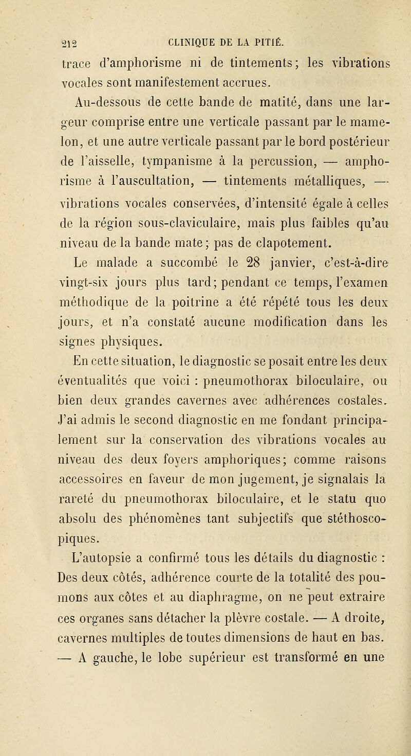 trace d'amphorisme ni de tintements; les vibrations vocales sont manifestement accrues. Aii-dessoiis de cette bande de matité, dans une lar- geur comprise entre une verticale passant par le mame- lon, et une autre verticale passant par le bord postérieur de l'aisselle, tympanisme à la percussion, — ampho- risme à l'auscultation, — tintements métalliques, — vibrations vocales conservées, d'intensité égale à celles de la région sous-claviculaire, mais plus faibles qu'au niveau de la bande mate; pas de clapotement. Le malade a succombé le 28 janvier, c'est-à-dire vingt-six jours plus tard; pendant ce temps, l'examen méthodique de la poitrine a été répété tous les deux jours, et n'a constaté aucune modification dans les signes physiques. En cette situation, le diagnostic se posait entre les deux éventualités que voici : pneumothorax biloculaire, ou bien deux grandes cavernes avec adhérences costales. J'ai admis le second diagnostic en me fondant principa- lement sur la conservation des vibrations vocales au niveau des deux foyers amphoriques; comme raisons accessoires en faveur de mon jugement, je signalais la rareté du pneumothorax biloculaire, et le statu quo absolu des phénomènes tant subjectifs que stéthosco- piques. L'autopsie a confirmé tous les détails du diagnostic : Des deux côtés, adhérence courte de la totalité des pou- mons aux côtes et au diaphragme, on ne peut extraire ces organes sans détacher la plèvre costale. — A droite, cavernes multiples de toutes dimensions de haut en bas. — A gauche, le lobe supérieur est transformé en une