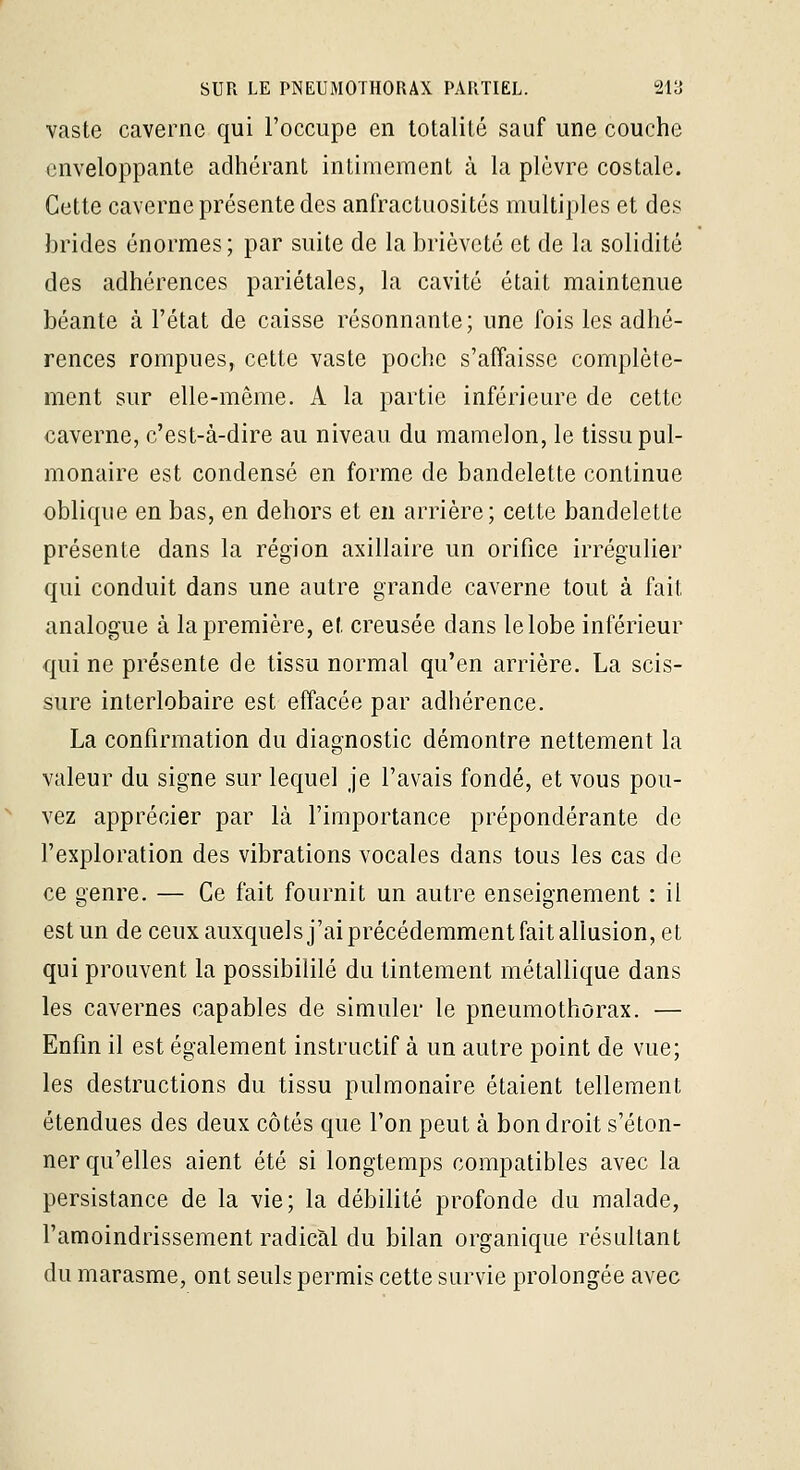vaste caverne qui l'occupe en totalité sauf une couche enveloppante adhérant intimement à la plèvre costale. Cette caverne présente des anfractuosités multiples et des brides énormes ; par suite de la brièveté et de la solidité des adhérences pariétales, la cavité était maintenue béante à l'état de caisse résonnante; une fois les adhé- rences rompues, cette vaste poche s'affaisse complète- ment sur elle-même. A la partie inférieure de cette caverne, c'est-à-dire au niveau du mamelon, le tissu pul- monaire est condensé en forme de bandelette continue oblique en bas, en dehors et en arrière; cette bandelette présente dans la région axillaire un orifice irrégulier qui conduit dans une autre grande caverne tout à fait analogue à la première, et creusée dans le lobe inférieur qui ne présente de tissu normal qu'en arrière. La scis- sure interlobaire est effacée par adliérence. La confirmation du diagnostic démontre nettement la valeur du signe sur lequel je l'avais fondé, et vous pou- vez apprécier par là l'importance prépondérante de l'exploration des vibrations vocales dans tous les cas de ce genre. — Ce fait fournit un autre enseignement : il est un de ceux auxquels j'ai précédemment fait allusion, et qui prouvent la possibililé du tintement métallique dans les cavernes capables de simuler le pneumothorax. — Enfin il est également instructif à un autre point de vue; les destructions du tissu pulmonaire étaient tellement étendues des deux côtés que l'on peut à bon droit s'éton- ner qu'elles aient été si longtemps compatibles avec la persistance de la vie; la débilité profonde du malade, l'amoindrissement radical du bilan organique résultant du marasme, ont seuls permis cette survie prolongée avec