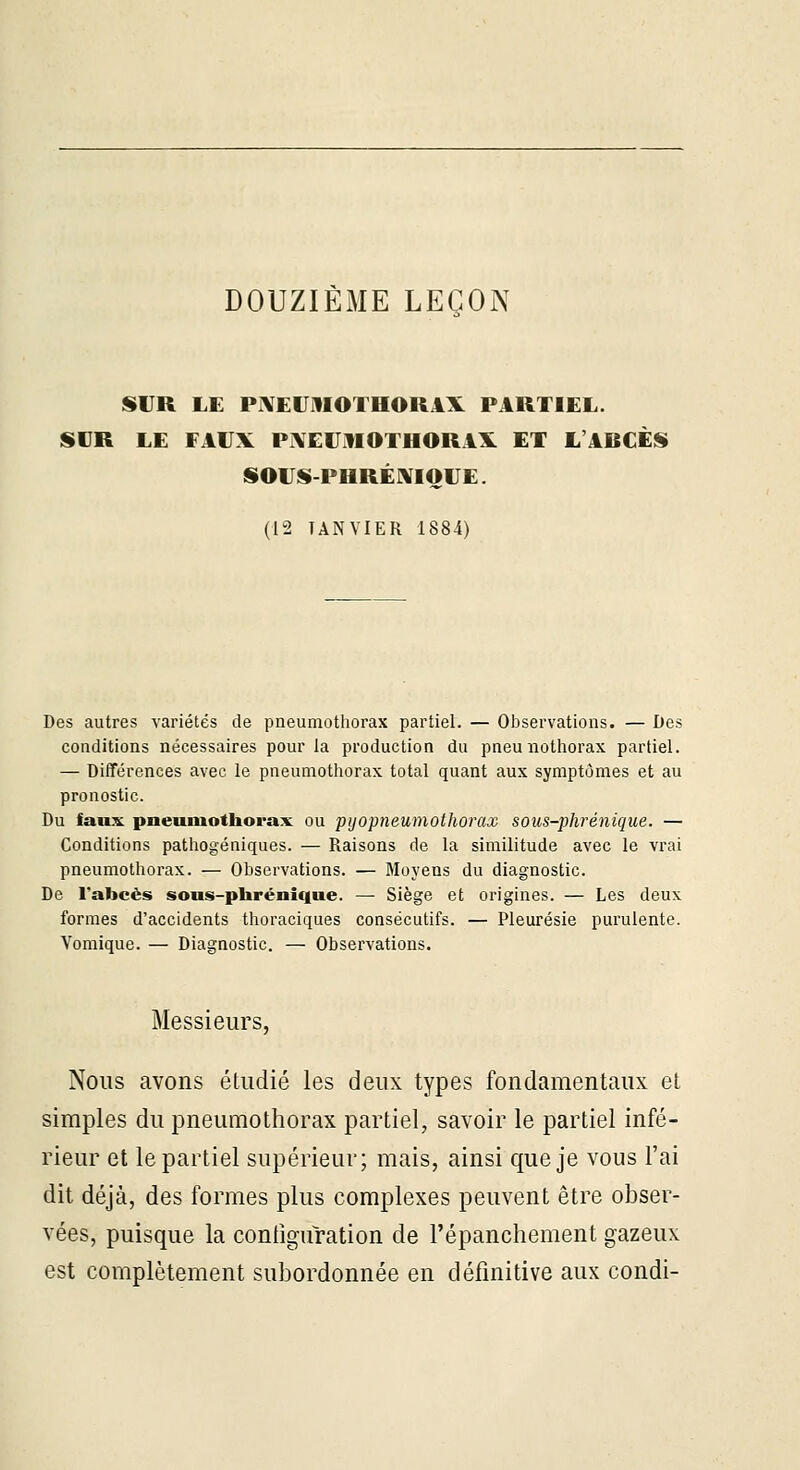 DOUZIÈME LEÇON SUR LE PlXEUmOTHOllAX PARTIEL. SUR LE FAVX Pi\EU.^lOTHORAX ET L'ABCÈS» SOVSt-PHRÉXIO VE. (12 JANVIER 1884) Des autres variétés de pneumothorax partiel. — Observations. — Des conditions nécessaires pour la production du pneunothorax partiel. — Différences avec le pneumothorax total quant aux symptômes et au pronostic. Du faux pneumothorax ou pijopneumothorax sous-phréniqiie. — Conditions pathogéniques. — Raisons de la similitude avec le vrai pneumothorax. — Observations. — Moyens du diagnostic. De Tabcès sous-phrénique. — Siège et origines. — Les deux formes d'accidents thoraciques consécutifs. — Pleurésie purulente. Vomique. — Diagnostic. — Observations. Messieurs, Nous avons étudié les deux types fondamentaux et simples du pneumothorax partiel, savoir le partiel infé- rieur et le partiel supérieur; mais, ainsi que je vous l'ai dit déjà, des formes plus complexes peuvent être obser- vées, puisque la configuration de l'épanchement gazeux est complètement subordonnée en définitive aux condi-