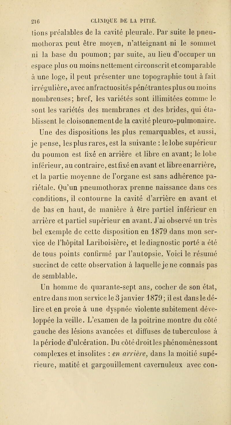 tions préalables de la cavité pleurale. Par suite le pneu- mothorax peut être moyen, n'atteignant ni le sommet ni la base du poumon; par suite, au lieu d'occuper un espace plus ou moins nettement circonscrit et comparable à une loge, il peut présenter une topographie tout à fait irrégulière, avec anfractuosités pénétrantesplus ou moins nombreuses; bref, les variétés sont illimitées comme le sont les variétés des membranes et des brides, qui éta- blissent le cloisonnement de la cavité pleuro-pulmonaire. Une des dispositions les plus remarquables, et aussi, je pense, les plus rares, est la suivante : le lobe supérieur du poumon est fixé en arrière et libre en avant; le lobe inférieur, au contraire, estfixé en avant et libre enarrière, et la partie moyenne de l'organe est sans adhérence pa- riétale. Qu'un pneumothorax prenne naissance dans ces conditions, il contourne la cavité d'arrière en avant et de bas en haut, de manière à être partiel inférieur en arrière et partiel supérieur en avant. J'ai observé un très bel exemple de cette disposition en 1879 dans mon ser- vice de l'hôpital Lariboisière, et le diagnostic porté a été de tous points confirmé par l'autopsie. Voici le résumé succinct de cette observation à laquelle je ne connais pas de semblable. Un homme de quarante-sept ans, cocher de son état, entredansmon service le 3 janvier 1879; il est dansledé- lire et en proie à une dyspnée violente subitement déve- loppée la veille. L'examen de la poitrine montre du côté gauche des lésions avancées et diffuses de tuberculose à lapériode d'ulcération. Du côté droit les phénomènes sont complexes et insolites : en arrière, dans la moitié supé- rieure, matité et gargouillement cavernuleux avec con-