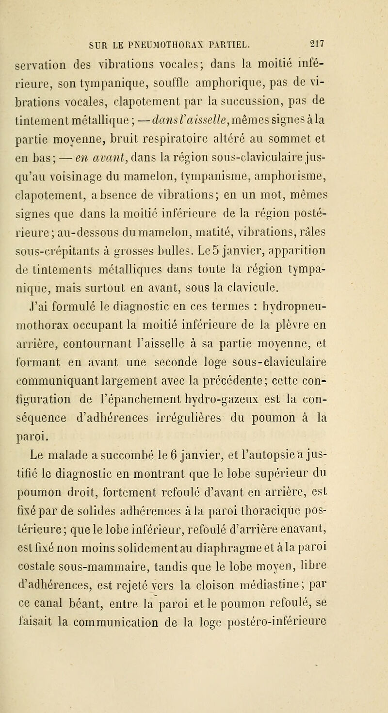 servation des vibrations vocales; dans la moitié infé- rieure, son tympanique, souffle amphorique, pas de vi- brations vocales, clapotement par la succussion, pas de linlemenl métallique ; —dans Taisselle,mêmes signes kla. partie moyenne, bruit respiratoire altéré au sommet et en bas ; — en avant, dans la région sous-claviculaire jus- qu'au voisinage du mamelon, tympanisme, amphorisme, clapotement, absence de vibrations; en un mot, mêmes signes que dans la moitié inférieure de la région posté- rieure; au-dessous du mamelon, matité, vibrations, râles sous-crépitants à grosses bulles. Le5 janvier, apparition de tintements métalliques dans toute la région tympa- nique, mais surtout en avant, sous la clavicule. J'ai formulé le diagnostic en ces termes : hydropneu- mothorax occupant la moitié inférieure de la plèvre en anière, contournant l'aisselle à sa partie moyenne, et formant en avant une seconde loge sous-claviculaire communiquant largement avec la précédente; cette con- figuration de l'épanchement hydro-gazeux est la con- séquence d'adhérences irrégulières du poumon à la paroi. Le malade a succombé le 6 janvier, et l'autopsie a jus- tifié le diagnostic en montrant que le lobe supérieur du poumon droit, fortement refoulé d'avant en arrière, est fixé par de solides adhérences à la paroi thoracique pos- térieure; que le lobe inférieur, refoulé d'arrière enavant, est fixé non moins solidement au diaphragme et à la paroi costale sous-mammaire, tandis que le lobe moyen, libre d'adhérences, est rejeté vers la cloison médiastine; par ce canal béant, entre la paroi et le poumon refoulé, se faisait la communication de la loge postéro-inférieure