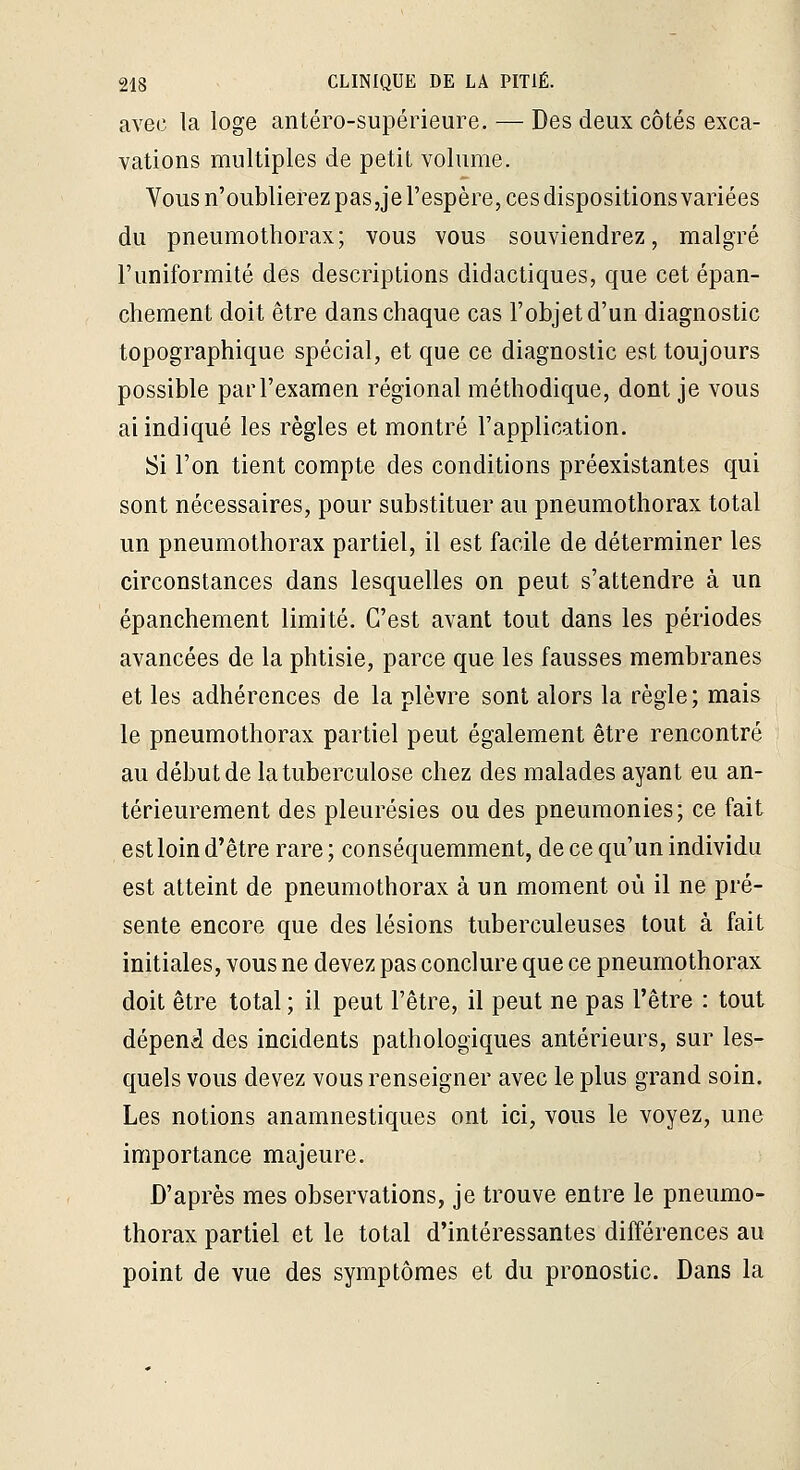 avec la loge antéro-supérieure. — Des deux côtés exca- vations multiples de petit volume. Vous n'oublierez paSjje l'espère, ces dispositions variées du pneumothorax; vous vous souviendrez, malgré l'uniformité des descriptions didactiques, que cet épan- chement doit être dans chaque cas l'objet d'un diagnostic topographique spécial, et que ce diagnostic est toujours possible par l'examen régional méthodique, dont je vous ai indiqué les règles et montré l'application. Si l'on tient compte des conditions préexistantes qui sont nécessaires, pour substituer au pneumothorax total un pneumothorax partiel, il est facile de déterminer les circonstances dans lesquelles on peut s'attendre à un épanchement limité. C'est avant tout dans les périodes avancées de la phtisie, parce que les fausses membranes et les adhérences de la plèvre sont alors la règle; mais le pneumothorax partiel peut également être rencontré au début de la tuberculose chez des malades ayant eu an- térieurement des pleurésies ou des pneumonies; ce fait est loin d'être rare ; conséquemment, de ce qu'un individu est atteint de pneumothorax à un moment où il ne pré- sente encore que des lésions tuberculeuses tout à fait initiales, vous ne devez pas conclure que ce pneumothorax doit être total ; il peut l'être, il peut ne pas l'être : tout dépend des incidents pathologiques antérieurs, sur les- quels vous devez vous renseigner avec le plus grand soin. Les notions anamnestiques ont ici, vous le voyez, une importance majeure. D'après mes observations, je trouve entre le pneumo- thorax partiel et le total d'intéressantes différences au point de vue des symptômes et du pronostic. Dans la