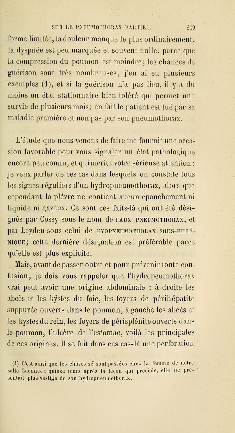forme limitée, la douleur manque le plus ordinairement, la dyspnée est peu marquée et souvent nulle, parce que la compression du poumon est moindre; les chances de guérison sont très nombreuses, j'en ai eu plusieurs exemples (1), et si la guérison n'a pas lieu, il y a du moins un état stationnaire bien toléré qui permet une survie de plusieurs mois; en fait le patient est tué par sa maladie première et non pas par son pneumothorax. L'élude que nous venons de faire me fournit une occa- sion favorable pour vous signaler un état pathologique encore peu connu, et qui mérite votre sérieuse attention : je veux parler de ces cas dans lesquels on constate tous les signes réguliers d'un hydropneumothorax, alors que cependant la plèvre ne contient aucun épanchement ni liquide ni gazeux. Ce sont ces faits-là qui ont été dési- gnés par Cossy sous le nom de faux pneumothorax, et par Leyden sous celui de pïopneumothorax sous-phré- nique; cette dernière désignation est préférable parce qu'elle est plus explicite. Mais, avant de passer outre et pour prévenir toute con- fusion, je dois vous rappeler que l'hydropeumothorax vrai peut avoir une origine abdominale : à droite les abcès et les kystes du foie, les foyers de périhépatite suppurée ouverts dans le poumon, à gauche les abcès et les kystes du rein, les foyers de périsplénite ouverts dans le poumon, l'ulcère de l'estomac, voilà les principales de ces origines. Il se fait dans ces cas-là une perforation (1) C'est ainsi que les choses se sont passées chez la femme de notre salle Laënnec ; quinze jours après la leçon qui précède, elle ne pré- sentait plus vestige de son hydropneuniolhorax.