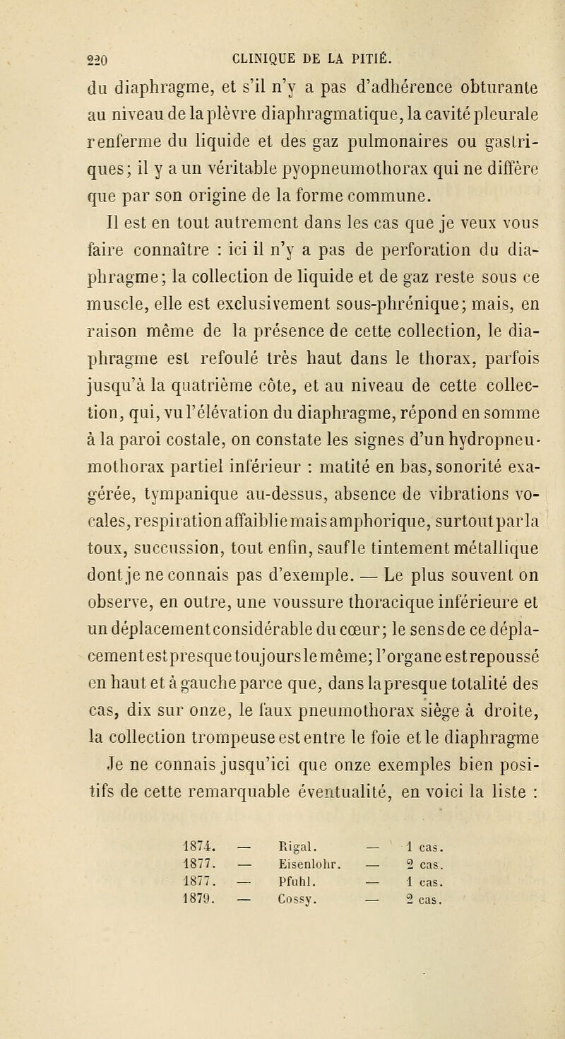 du diaphragme, et s'il n'y a pas d'adhérence obturante au niveau de la plèvre diaphragmatique, la cavité pleurale renferme du liquide et des gaz pulmonaires ou gastri- ques; il y a un véritable pyopneumothorax qui ne diffère que par son origine de la forme commune. Il est en tout autrement dans les cas que je veux vous faire connaître : ici il n'y a pas de perforation du dia- phragme; la collection de liquide et de gaz reste sous ce muscle, elle est exclusivement sous-phrénique; mais, en raison même de la présence de cette collection, le dia- phragme est refoulé très haut dans le thorax, parfois jusqu'à la quatrième côte, et au niveau de cette collec- tion, qui, vu l'élévation du diaphragme, répond en somme à la paroi costale, on constate les signes d'un hydropneu- mothorax partiel inférieur : matité en bas, sonorité exa- gérée, tympanique au-dessus, absence de vibrations vo- cales, respiration affaiblie mais amphorique, surtoutparla toux, succussion, tout enfin, sauf le tintement métallique dontje ne connais pas d'exemple. — Le plus souvent on observe, en outre, une voussure thoracique inférieure et un déplacementconsidérable du cœur; le sensde ce dépla- cementestpresquetoujourslemême; l'organe estrepoussé en haut et à gauche parce que, dans la presque totalité des cas, dix sur onze, le faux pneumothorax siège à droite, la collection trompeuse est entre le foie et le diaphragme Je ne connais jusqu'ici que onze exemples bien posi- tifs de cette remarquable éventualité, en voici la liste : 1874. — Rigal. — 1 cas. 1877. — Eisenlohr. — 2 cas. 1877. — Pfuhl. — 1 cas. 1879. — Cossy. — 2 cas.