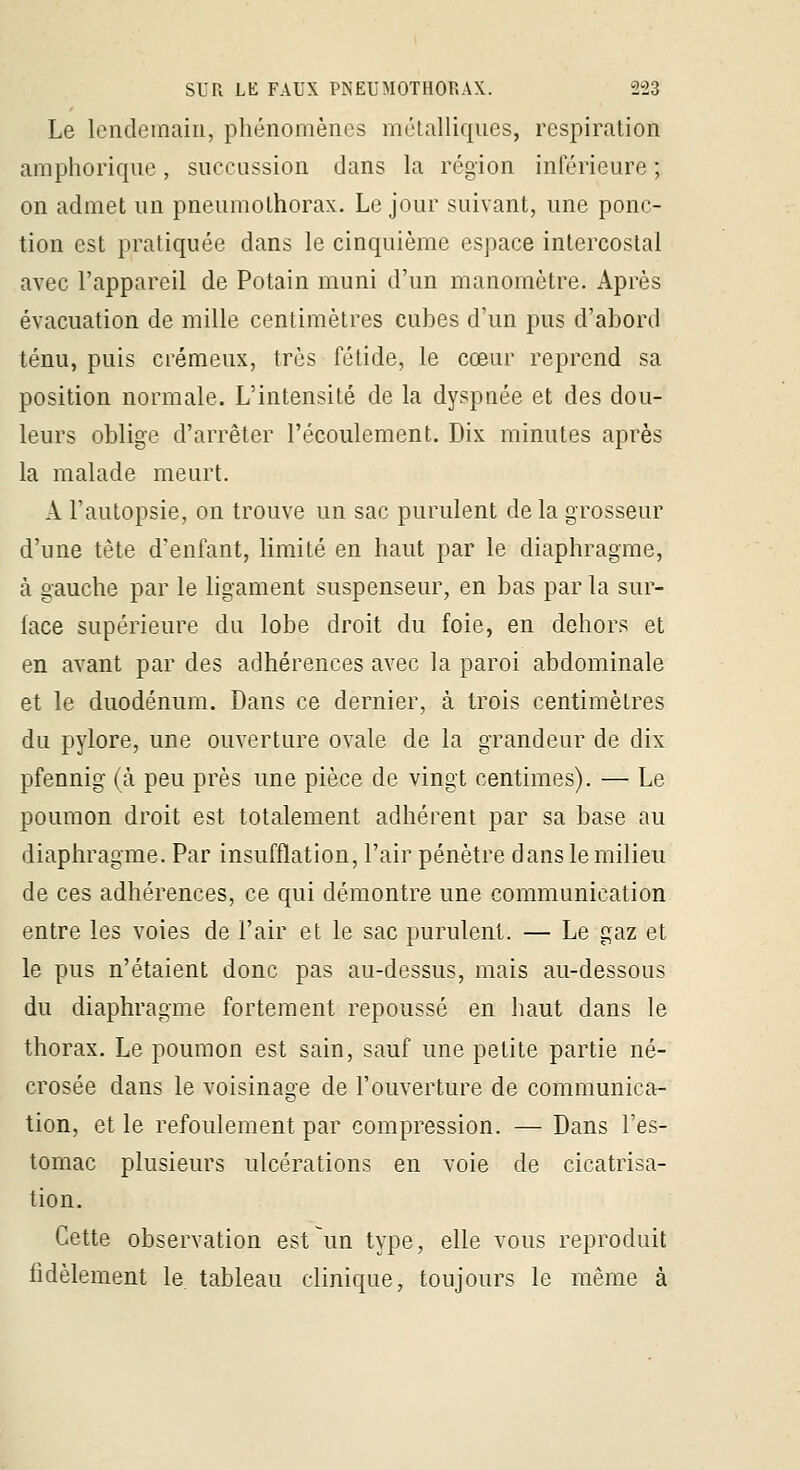 Le lendemain, phénomènes mélalliqnes, respiration amphoriqne, siicciission dans la région inférieure ; on admet un pneumothorax. Le jour suivant, une ponc- tion est pratiquée dans le cinquième espace intercostal avec l'appareil de Potain muni d'un manomètre. Après évacuation de mille centimètres euhes d'un pus d'abord ténu, puis crémeux, très fétide, le cœur reprend sa position normale. L'intensité de la dyspaée et des dou- leurs oblige d'arrêter l'écoulement. Dix minutes après la malade meurt. A l'autopsie, on trouve un sac purulent de la grosseur d'une tète d'enfant, limité en haut par le diaphragme, à gauche par le ligament suspenseur, en bas par la sur- face supérieure du lobe droit du foie, en dehors et en avant par des adhérences avec la paroi abdominale et le duodénum. Dans ce dernier, à trois centimètres du pylore, une ouverture ovale de la grandeur de dix pfennig (à peu près une pièce de vingt centimes). — Le poumon droit est totalement adhérent par sa base au diaphragme. Par insufflation, l'air pénètre dans le milieu de ces adhérences, ce qui démontre une communication entre les voies de l'air et le sac purulent. — Le gaz et le pus n'étaient donc pas au-dessus, mais au-dessous du diaphragme fortement repoussé en haut dans le thorax. Le poumon est sain, sauf une petite partie né- crosée dans le voisinage de l'ouverture de communica- tion, et le refoulement par compression. — Dans l'es- tomac plusieurs ulcérations en voie de cicatrisa- tion. Cette observation est un type, elle vous reproduit fidèlement le. tableau clinique, toujours le même à