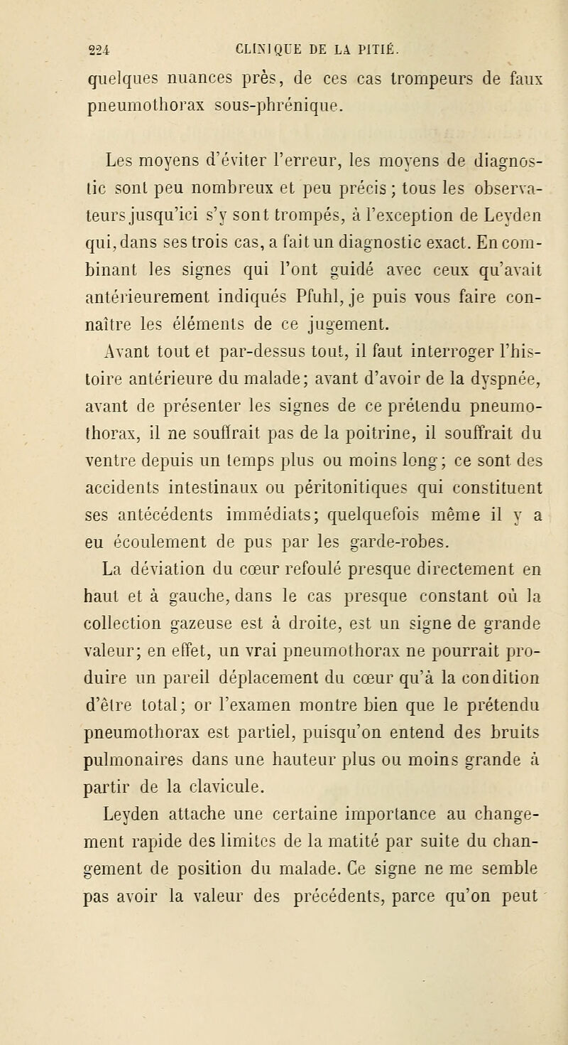 quelques nuances près, de ces cas trompeurs de faux pneumothorax sous-phrénique. Les moyens d'éviter l'erreur, les moyens de diagnos- tic sont peu nombreux et peu précis ; tous les observa- teurs jusqu'ici s'y sont trompés, à l'exception de Leyden qui, dans ses trois cas, a fait un diagnostic exact. En com- binant les signes qui l'ont guidé avec ceux qu'avait antérieurement indiqués Pfuhl, je puis vous faire con- naître les éléments de ce jugement. Avant tout et par-dessus tout, il faut interroger l'his- toire antérieure du malade; avant d'avoir de la dyspnée, avant de présenter les signes de ce prétendu pneumo- thorax, il ne souffrait pas de la poitrine, il souffrait du ventre depuis un temps plus ou moins long ; ce sont des accidents intestinaux ou péritonitiques qui constituent ses antécédents immédiats; quelquefois même il y a eu écoulement de pus par les garde-robes, La déviation du cœur refoulé presque directement en haut et à gauche, dans le cas presque constant où la collection gazeuse est à droite, est un signe de grande valeur; en effet, un vrai pneumothorax ne pourrait pro- duire un pareil déplacement du cœur qu'à la condition d'être total; or l'examen montre bien que le prétendu pneumothorax est partiel, puisqu'on entend des bruits pulmonaires dans une hauteur plus ou moins grande à partir de la clavicule, Leyden attache une certaine importance au change- ment rapide des limites de la matité par suite du chan- gement de position du malade. Ce signe ne me semble pas avoir la valeur des précédents, parce qu'on peut