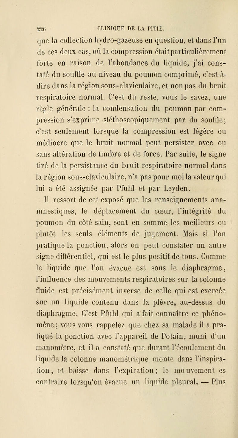 que la collection hydro-gazeuse en question, et dans l'un de ces deux cas, où la compression étaitparticulièrement forte en raison de l'abondance du liquide, j'ai cons- taté du souffle au niveau du poumon comprimé, c'est-à- dire dans la région sous-claviculaire, et non pas du bruit respiratoire normal. C'est du reste, vous le savez, une règle générale : la condensation du poumon par com- pression s'exprime sléthoscopiquement par du souffle; c'est seulement lorsque la compression est légère ou médiocre que le bruit normal peut persister avec ou sans altération de timbre et de force. Par suite, le signe tiré de la persistance du bruit respiratoire normal dans la région sous-claviculaire, n'a pas pour moi la valeur qui lui a été assignée par Pfuhl et par Leyden. Il ressort de cet exposé que les renseignements ana- mnestiques, le déplacement du cœur, l'intégrité du poumon du côté sain, sont en somme les meilleurs ou plutôt les seuls éléments de jugement. Mais si Ton pratique la ponction, alors on peut constater un autre signe différentiel, qui est le plus positif de tous. Comme le liquide que l'on évacue est sous le diaphragme, l'influence des mouvements respiratoires sur la colonne fluide est précisément inverse de celle qui est exercée sur un liquide contenu dans la plèvre, au-dessus du diaphragme. C'est Pfuhl qui a fait connaître ce phéno- mène ; vous vous rappelez que chez sa malade il a pra- tiqué la ponction avec l'appareil de Potain, muni d'un manomètre, et il a constaté que durant l'écoulement du liquide la colonne manométrique monte dans l'inspira- tion, et baisse dans l'expiration; le mouvement es contraire lorsqu'on évacue un liquide pleural. — Plus