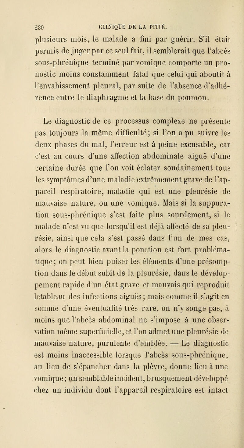 plusieurs mois, le malade a fini par guérir. S'il était permis de juger par ce seul fait, il semblerait que l'abcès sous-phrénique terminé parvomique comporte un pro- nostic moins constamment fatal que celui qui aboutit à l'envahissement pleural, par suite de l'absence d'adhé- rence entre le diaphragme et la base du poumon. Le diagnostic de ce processus complexe ne présente pas toujours la même difficulté; si l'on a pu suivre les deux phases du mal, l'erreur est à peine excusable, car c'est au cours d'une affection abdominale aiguë d'une certaine durée que l'on voit éclater soudainement tous les symptômes d'une maladie extrêmement grave de l'ap- pareil respiratoire, maladie qui est une pleurésie de mauvaise nature, ou une vomique. Mais si la suppura- tion sous-phrénique s'est faite plus sourdement, si le malade n'est vu que lorsqu'il est déjà affecté de sa pleu- résie, ainsi que cela s'est passé dans l'un de mes cas, alors le diagnostic avant la ponction est fort probléma- tique; on peut bien puiser les éléments d'une présomp- tion dans le début subit de la pleurésie, dans le dévelop- pement rapide d'un état grave et mauvais qui reproduit letableau des infections aiguës ; mais comme il s'agit en somme d'une éventualité très rare, on n'y songe pas, à moins que l'abcès abdominal ne s'impose à une obser- vation même superficielle, et l'on admet une pleurésie de mauvaise nature, purulente d'emblée. — Le diagnostic est moins inaccessible lorsque l'abcès sous-phrénique, au lieu de s'épancher dans la plèvre, donne lieu à une vomique; un semblable incident, brusquement développé chez un individu dont l'appareil respiratoire est intact