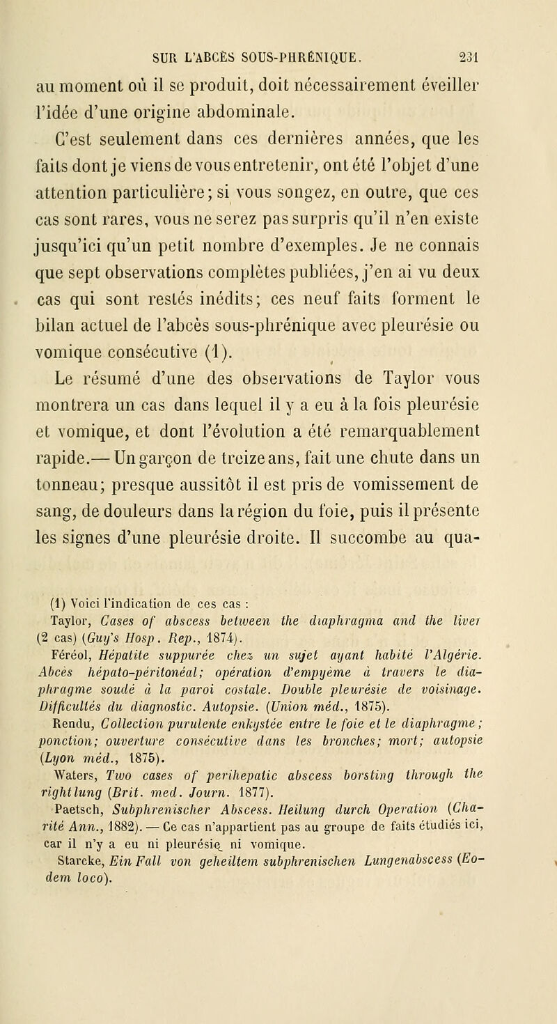 au moment où il se produit, doit nécessairement éveiller l'idée d'une origine abdominale. C'est seulement dans ces dernières années, que les faits dont je viens de vous entretenir, ont été l'objet d'une attention particulière ; si vous songez, en outre, que ces cas sont rares, vous ne serez pas surpris qu'il n'en existe jusqu'ici qu'un petit nombre d'exemples. Je ne connais que sept observations complètes publiées, j'en ai vu deux cas qui sont restés inédits; ces neuf faits forment le bilan actuel de l'abcès sous-phrénique avec pleurésie ou vomique consécutive (1). Le résumé d'une des observations de Taylor vous montrera un cas dans lequel il y a eu à la fois pleurésie et vomique, et dont l'évolution a été remarquablement rapide.— Un garçon de treize ans, fait une chute dans un tonneau; presque aussitôt il est pris de vomissement de sang, de douleurs dans la région du foie, puis il présente les signes d'une pleurésie droite. Il succombe au qua- (1) Voici l'indication de ces cas : Taylor, Cases of abscess between the diaphragma and the liver (2 cas) {Gui/s Hosp. Rep., 181 A). Féréol, Hépatite suppurée chez un sujet ayant habité l'Algérie. Abcès hépato-péritonéal ; opération d'empijème à travers le dia- phragme soudé à la paroi costale. Double pleurésie de voisinage. Difficultés du diagnostic. Autopsie. {Union méd., 1875). Rendu, Collection purulente enkystée entre le foie elle diaphragme; ponction; ouverture consécutive dans les bronches; mort; autopsie {Lyon méd., 1875). Waters, Two cases of perihepatic abscess borsting through the rightlung {Brit. med. Journ. 1877). ■Paetsch, Subphrenischer Abscess. Heilung durch Opération {Cha- rité Ann., 1882). — Ce cas n'appartient pas au groupe de faits étudiés ici, car il n'y a eu ni pleurésie^ ni vomique. Slsiixke, Ein Fall von geheiltem subphrenischen Lungenabscess {Eo- dem loco).