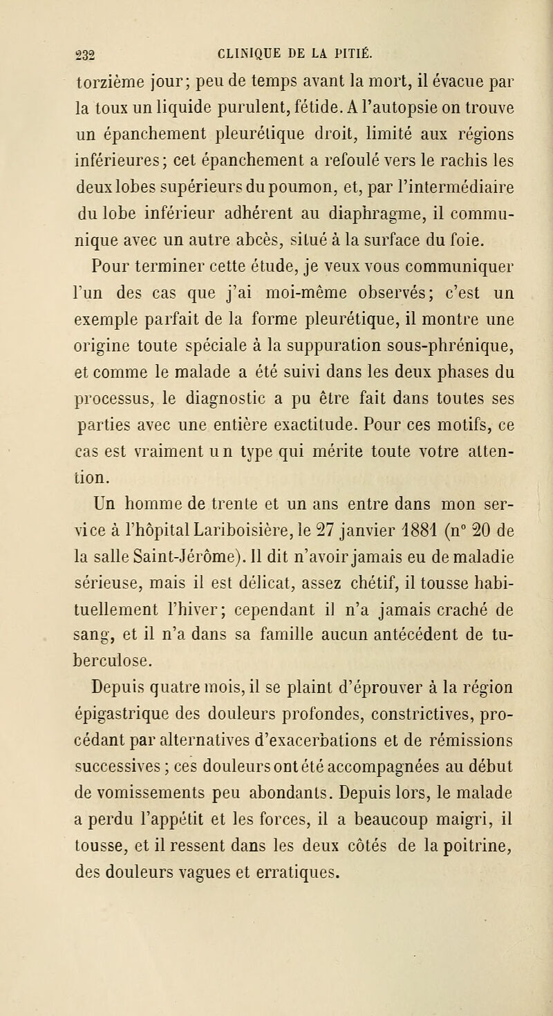torzième jour; peu de temps avant la mort, il évacue par la toux un liquide purulent, fétide. A l'autopsie on trouve un épanchement pleurélique droit, limité aux régions inférieures; cet épanchement a refoulé vers le rachis les deux lobes supérieurs du poumon, et, par l'intermédiaire du lobe inférieur adhérent au diaphragme, il commu- nique avec un autre abcès, situé à la surface du foie. Pour terminer cette étude, je veux vous communiquer l'un des cas que j'ai moi-même observés; c'est un exemple parfait de la forme pleurétique, il montre une origine toute spéciale à la suppuration sous-phrénique, et comme le malade a été suivi dans les deux phases du processus, le diagnostic a pu être fait dans toutes ses parties avec une entière exactitude. Pour ces motifs, ce cas est vraiment u n type qui mérite toute votre atten- tion. Un homme de trente et un ans entre dans mon ser- vice à l'hôpital Lariboisière, le 27 janvier 1881 (n 20 de la salle Saint-Jérôme). Il dit n'avoir jamais eu de maladie sérieuse, mais il est délicat, assez chétif, il tousse habi- tuellement l'hiver; cependant il n'a jamais craché de sang, et il n'a dans sa famille aucun antécédent de tu- berculose. Depuis quatre mois, il se plaint d'éprouver à la région épigastrique des douleurs profondes, constrictives, pro- cédant par alternatives d'exacerbations et de rémissions successives ; ces douleurs ont été accompagnées au début de vomissements peu abondants. Depuis lors, le malade a perdu l'appétit et les forces, il a beaucoup maigri, il tousse, et il ressent dans les deux côtés de la poitrine, des douleurs vagues et erratiques.