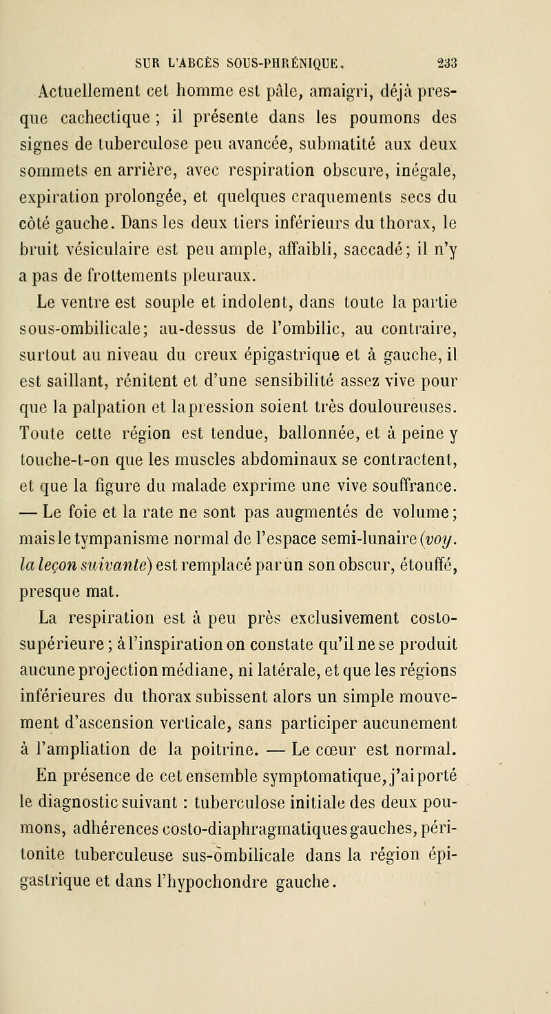 Actuellement cet homme est pale, amaigri, déjà pres- que cachectique ; il présente dans les poumons des signes de tuberculose peu avancée, submatité aux deux sommets en arrière, avec respiration obscure, inégale, expiration prolongée, et quelques craquements secs du côté gauche. Dans les deux tiers inférieurs du thorax, le bruit vésiculaire est peu ample, affaibli, saccadé; il n'y a pas de frottements pleuraux. Le ventre est souple et indolent, dans toute la partie sous-ombilicale; au-dessus de l'ombilic, au contraire, surtout au niveau du creux épigastrique et à gauche, il est saillant, rénitent et d'une sensibilité assez vive pour que la palpation et lapression soient très douloureuses. Toute cette région est tendue, ballonnée, et à peine y touche-t-on que les muscles abdominaux se contractent, et que la figure du malade exprime une vive souffrance. — Le foie et la rate ne sont pas augmentés de volume ; maisletympanisme normal de l'espace semi-lunaire (wy. la leçon suivante) est remplacé parun son obscur, étouffé, presque mat. La respiration est à peu près exclusivement costo- supérieure ; à l'inspiration on constate qu'il ne se produit aucune projection médiane, ni latérale, et que les régions inférieures du thorax subissent alors un simple mouve- ment d'ascension verticale, sans participer aucunement à l'ampUation de la poitrine. — Le cœur est normal. En présence de cet ensemble symptomatique,j'aiporté le diagnostic suivant : tuberculose initiale des deux pou- mons, adhérences costo-diaphragmatiques gauches, péri- tonite tuberculeuse sus-ombiHcale dans la région épi- gastrique et dans l'hypochondre gauche.