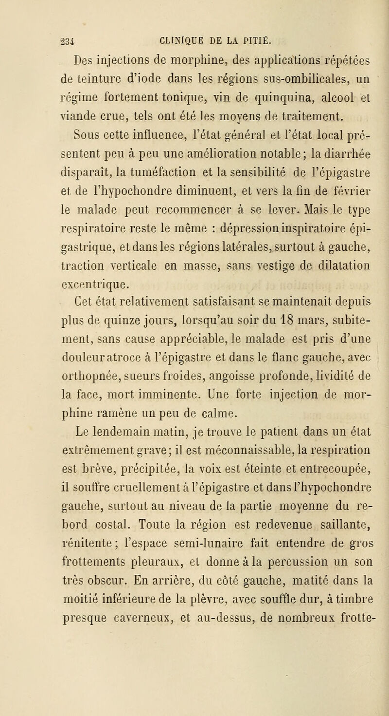 Des injections de morphine, des applications répétées de teinture d'iode dans les régions sus-ombilicales, un régime fortement tonique, vin de quinquina, alcool et viande crue, tels ont été les moyens de traitement. Sous cette influence, l'état général et l'état local pré- sentent peu à peu une amélioration notable; la diarrhée disparaît, la tuméfaction et la sensibilité de l'épigastre et de l'hypochondre diminuent, et vers la fin de février le malade peut recommencer à se lever. Mais le type respiratoire reste le même : dépression inspiratoire épi- gastrique, et dans les régions latérales, surtout à gauche, traction verticale en masse, sans vestige de dilatation excentrique. Cet état relativement satisfaisant se maintenait depuis plus de quinze jours, lorsqu'au soir du 18 mars, subite- ment, sans cause appréciable, le malade est pris d'une douleur atroce à l'épigastre et dans le flanc gauche, avec orthopnée, sueurs froides, angoisse profonde, lividité de la face, mort imminente. Une forte injection de mor- phine ramène un peu de calme. Le lendemain matin, je trouve le patient dans un état extrêmement grave; il est méconnaissable, la respiration est brève, précipitée, la voix est éteinte et entrecoupée, il souffre cruellement à l'épigastre et dans l'hypochondre gauche, surtout au niveau de la partie moyenne du re- bord costal. Toute la région est redevenue saillante, rénitente ; l'espace semi-lunaire fait entendre de gros frottements pleuraux, et donne à la percussion un son très obscur. En arrière, du côté gauche, matité dans la moitié inférieure de la plèvre, avec souffle dur, à timbre presque caverneux, et au-dessus, de nombreux frotte-