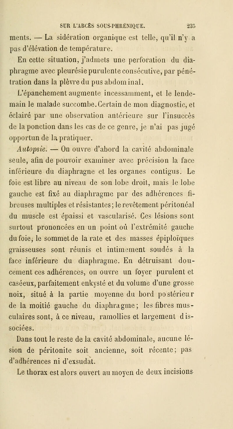 ments. — La sidération organique est telle, qu'il n'y a pas d'élévation de température. En cette situation, j'admets une perforation du dia- phragme avec pleurésie purulente consécutive, par péné- tration dans la plèvre du pus abdominal. L'épanchement augmente incessamment, et le lende- main le malade succombe. Certain de mon diagnostic, et éclairé par une observation antérieure sur l'insuccès de la ponction dans les cas de ce genre, je n'ai pas jugé opportun de la pratiquer. Autopsie. — On ouvre d'abord la cavité abdominale seule, afin de pouvoir examiner avec précision la face inférieure du diaphragne et les organes contigus. Le foie est libre au niveau de son lobe droit, mais le lobe gauche est fixé au diaphragme par des adhérences fi- breuses multiples et résistantes; le revêtement péritonéal du muscle est épaissi et vascularisé. Ces lésions sont surtout prononcées en un point où l'extrémité gauche du foie,- le sommet de la rate et des masses épiploïques graisseuses sont réunis et intimement soudés à la face inférieure du diaphragme. En détruisant dou- cement ces adhérences, on ouvre un foyer purulent et caséeux, parfaitement enkysté et du volume d'une grosse noix, situé à la partie moyenne du bord postérieur de la moitié gauche du diaphragme; les fibres mus- culaires sont, à ce niveau, ramollies et largement dis- sociées. Dans tout le reste de la cavité abdominale, aucune lé- sion de péritonite soit ancienne, soit récente; pas d'adhérences ni d'exsudat. Le thorax est alors ouvert au moyen de deux incisions