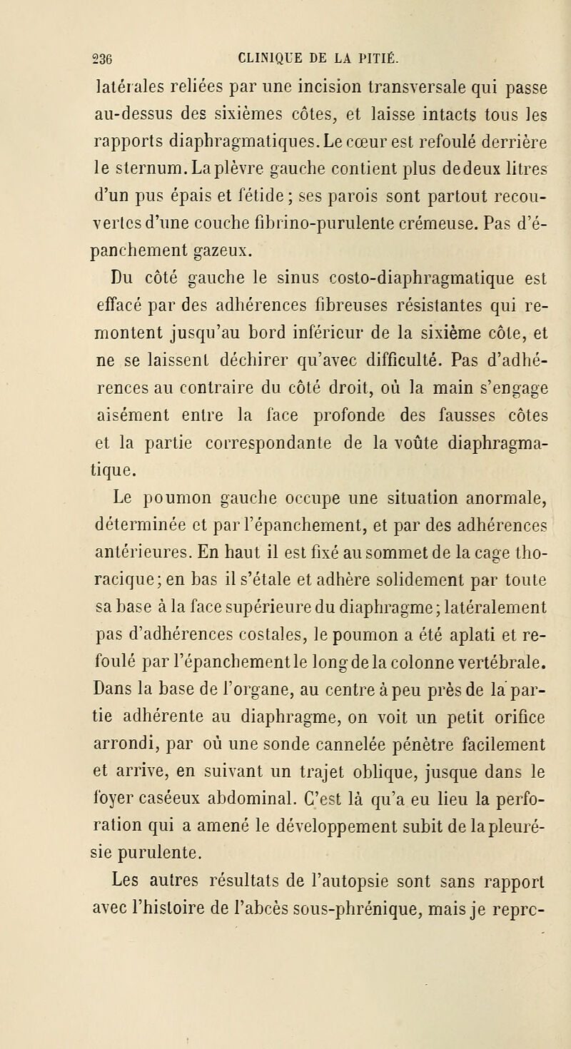 latérales reliées par une incision transversale qui passe au-dessus des sixièmes côtes, et laisse intacts tous les rapports diaphragmatiques.Lecœurest refoulé derrière le sternum. La plèvre gauche contient plus dedeux litres d'un pus épais et fétide; ses parois sont partout recou- vertes d'ime couche fibrino-purulenle crémeuse. Pas d'é- panchement gazeux. Du côté gauche le sinus coslo-diaphragmatique est effacé par des adhérences fibreuses résistantes qui re- montent jusqu'au bord inférieur de la sixième côte, et ne se laissent déchirer qu'avec difficulté. Pas d'adhé- rences au contraire du côté droit, où la main s'engage aisément entre la face profonde des fausses côtes et la partie correspondante de la voûte diaphragma- tique. Le poumon gauche occupe une situation anormale, déterminée et par l'épanchement, et par des adhérences antérieures. En haut il est fixé au sommet de la cage tho- racique; en bas il s'étale et adhère solidement par toute sa base à la face supérieure du diaphragme; latéralement pas d'adhérences costales, le poumon a été aplati et re- foulé par l'épanchement le long de la colonne vertébrale. Dans la base de l'organe, au centre à peu près de la par- tie adhérente au diaphragme, on voit un petit orifice arrondi, par où une sonde cannelée pénètre facilement et arrive, en suivant un trajet oblique, jusque dans le foyer caséeux abdominal. C'est là qu'a eu lieu la perfo- ration qui a amené le développement subit de la pleuré- sie purulente. Les autres résultats de l'autopsie sont sans rapport avec l'histoire de l'abcès sous-phrénique, mais je reprc-