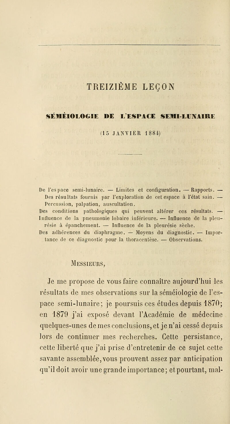 TREIZIÈME LEÇON SÉmÉlOLOGIE DE L'ESPACE ISEIII-LIJXAIRE (15 JANVIER 1884) De l'espace semi-lunaire. — Limites et configuration. —Rapports. — Des résultats fournis par l'exploration de cet espace à l'état sain. — Percussion, palpation, auscultation. Des conditions pathologiques qui peuvent altérer ces résultats. — Influence de la pneumonie lobaire inférieure. — Influence de la pleu- résie à épanchement. — Influence de la pleurésie sèclie. Des adhérences du diaphragme. — Moyens du diagnostic. — Impor- tance de ce diagnostic pour la thoracentèse. — Observations. Messieurs, Je me propose de vous faire connaître aujourd'hui les résultats de mes observations sur la séméiologie de l'es- pace semi-lunaire; je poursuis ces études depuis 1870; en 1879 j'ai exposé devant l'Académie de médecine quelques-unes de mes conclusions, et je n'ai cessé depuis lors de continuer mes recherches. Cette persistance, cette liberté que j'ai prise d'entretenir de ce sujet cette savante assemblée, vous prouvent assez par anticipation qu'il doit avoir une grande importance; et pourtant, mal-