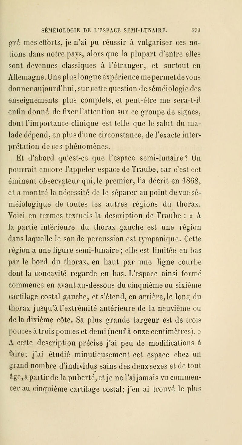 gré mes efforts, je n'ai pu réussir à vulgariser ces no- tions dans notre pays, alors que la plupart d'entre elles sont devenues classiques à l'étranger, et surtout en Allemagne. Une plus longue expérience mepermet devons donner aujourd'hui, sur cette question de séméiologie des enseignements plus complets, et peut-être me sera-t-il enfin donné de fixer l'attention sur ce groupe de signes, dont l'importance clinique est telle que le salut du ma- lade dépend, en plus d'une circonstance, de l'exacte inter- prétation de ces phénomènes. Et d'abord qu'est-ce que l'espace semi-lunaire? On pourrait encore l'appeler espace de Traube, car c'est cet éminent observateur qui, le premier, l'a décrit en 1868, et a montré la nécessité de le séparer au point de vue sé- méiologique de toutes les autres régions du thorax. Voici en termes textuels la description de Traube : « A la partie inférieure du thorax gauche est une région dans laquelle le sonde percussion est tympanique. Cette région a une figure semi-lunaire ; elle est limitée en bas ])ar le bord du thorax, en haut par une ligne courbe dont la concavité regarde en bas. L'espace ainsi formé commence en avant au-dessous du cinquième ou sixième cartilage costal gauche, et s'étend, en arrière, le long du thorax jusqu'à l'extrémité antérieure de la neuvième ou de la dixième côte. Sa plus grande largeur est de trois pouces à trois pouces et demi (neuf à onze centimètres). i> A cette description précise j'ai peu de modifications à faire; j'ai étudié minutieusement cet espace chez un grand nombre d'individus sains des deux sexes et de tout âge,àpartirde la puberté, et je ne l'ai jamais vu commen- cer au cinquième cartilage costal; j'en ai trouvé le plus